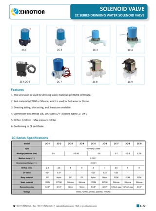 +86 574 82823826 Fax +86 574 82823826 sales@xhnotion.com Web: www.xhnotion.com 
3
PNEUMATIC FITTINGSSOLENOID VALVE
4-22
2C SERIES DRINKING WATER SOLENOID VALVE
2C-1 2C-2 2C-3 2C-4
2C-5 2C-6 2C-7 2C-8 2C-9
Model 2C-1 2C-2 2C-3 2C-4 2C-5 2C-6 2C-7 2C-8 2C-9
Type Normally Closed
Workign pressure (Bar) 0-8 0-0.06 0-8 0-7 0.2-8 0.2-8
Medium temp. (℃ ) 0-100℃
Environment temp. (℃ ) -10-40℃
Orifice (mm) 2.5 2.5 8 9 3 3 2.5 6 6
CV value 0.21 0.21 - - 0.23 0.23 0.23 - -
Body material PP Nylon PP PP Nylon Nylon POM POM POM
Seals material EPDM EPDM Silicone Silicone EPDM EPDM Silicone Silicone Silicone
Connection size G1/8 G1/4 12mm 12mm G1/8 G1/4 1/4inch pipe 1/4inch pipe G1/4
Voltage 6VDC, 12VDC, 24VDC, 220VAC, 110VAC
2C Series Specifications
Features
1. This series can be used for drinking water, materials get ROHS certificate.
2. Seal material is EPDM or Silicone, which is used for hot water or Ozone.
3. Directing acting, pilot acting, and 3 ways are available.
4. Connection way: thread 1/8, 1/4; tubes 1/4; Silicone tubes I.D. 1/4;
5. Orifice: 3-10mm , Max pressure: 10 Bar.
6. Conforming to CE certificate.
 