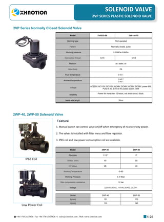 +86 574 82823826 Fax +86 574 82823826 sales@xhnotion.com Web: www.xhnotion.com 
3
PNEUMATIC FITTINGSSOLENOID VALVE
4-26
2VP SERIES PLASTIC SOLENOID VALVE
2VP Series Normally Closed Solenoid Valve
Model 2VP025-08 2VP150-15
Working type Pilot operated
Pattern Normally closed, pulse
Working pressure   0.02MPa-0.8MPa
Connection thread G1/4 G1/2
Medium air, water, oil
Valve body PA
Fluid temperature   0-60℃
Ambient temperature
0-45℃
0-45℃
voltage
AC220V, AC110V, DC110V, AC48V, DC48V, AC36V, DC36V, power 6W;
Pulse 4.5V, 3.6V or 6V pulsed power 2.5W
reliability
Power for more than 12 hours, not short-circuit. Stuck.
leads wire length 30cm
2WP-40, 2WP-50 Solenoid Valve
Model 2WP-40 2WP-50
Pipe size 1-1/2 2
Orifice (mm) 40 50
CV Value 28 48
Working Temperature 0~60
Working Pressure 0.3~8bar
Max compression resistance 12 bar
Voltage 220VAC/50HZ, 110VAC/50HZ, DC24V.
Model 2WP-40 2WP-50
L(mm) 151 170
H(mm) 130 140
Feature
1. Manual switch can control valve on/off when emergency of no electricity power.
2. The valves is installed with filter mess and flow regulator.
3. IP65 coil and low power consumption coil are available.
IP65 Coil
Low Power Coil
 