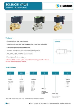 +86 574 82823826 Fax +86 574 82823826 sales@xhnotion.com Web: www.xhnotion.com 
SOLENOID VALVE
4-3
1. Compact volume, large flow, widely use
2. Protection class: IP65, dust proof and water proof, can be used for outdoors
3. DIN connector and wire leads are available
4. Insulation grade: H class, good resistance to high temperature;
5. NBR, VITON, EPDM, SILICONE seals are available
6. Normally closed and normally open
Features
* Warning: Make sure the system is clean before installing please fix a filter in
the front of solenoid valve for long life.
A
P
Symbol
How to Order
2N 150 15 B H V
Model
2 way direct
acting valve
2N
XP
2WP
2W
XLA
XLH
Orifice
025: 2.5mm
040: 4mm
100: 10mm
150: 15mm
160: 16mm
200: 20mm
250: 25mm
320: 32mm
350: 35mm
400: 40mm
500: 50mm
Port Size
06: 1/8”
08: 1/4”
10: 3/8”
15: 1/2”
20: 3/4”
25: 1”
35: 1-1/4”
40: 1-1/2”
50: 2”
Material
Blank: Brass
B: Stainless steel
F: Flange Acting Way
Blank: Normally closed
H: Normally open
Sealing
Blank: NBR
V: Viton
E: EPDM
S: Silicone
P: PTFE
Regular voltage : 220VAC, 110VAC, 24VDC, 12VDC, Other voltages are also customerized as requested
2N SERIES SOLENOID VALVE
 