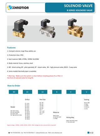 +86 574 82823826 Fax +86 574 82823826 sales@xhnotion.com Web: www.xhnotion.com 
3
PNEUMATIC FITTINGSSOLENOID VALVE
4-32
B SERIES SOLENOID VALVE
1. Compact volume, large flow, widely use
2. Protection class: IP65
3. Seal material: NBR, VITON, EPDM, SILICONE
4. Body material: brass, stainless steel
5. BD - direct acting, BP - pilot operated, BT - steam valve, BH - high pressure valve, BD23 - 3 way valve
6. Some models Normally open is available
Features
* Warning: Make sure the system is clean before installing please fix a filter in
the front of solenoid valve for long life.
How to Order
BD 10 10 B H V
Model
BD: direct acting
BP: pilot operated
BT: steam valve
BH: high pressure valve
Orifice
01: 1mm
02: 2mm
03: 3mm
04: 4mm
05: 5mm
06: 6mm
10: 10mm
20: 20mm
25: 25mm
35: 35mm
40: 40mm
50: 50mm
Port Size
06: 1/8”
08: 1/4”
10: 3/8”
15: 1/2”
20: 3/4”
25: 1”
35: 1-1/4”
40: 1-1/2”
50: 2”
Material
Blank: Brass
B: Stainless steel
F: Flange
Acting Way
Blank: Normally closed
H: Normally open
Sealing
Blank: NBR
V: Viton
E: EPDM
S: Silicone
P: PTFE
Regular voltage : 220VAC, 110VAC, 24VDC, 12VDC, Other voltages are also customerized as requested
 