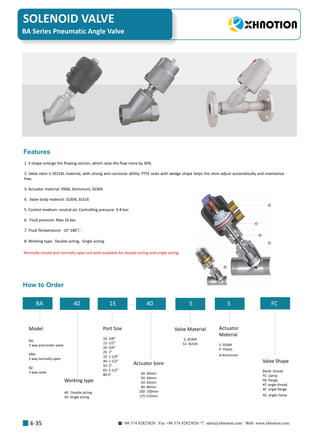 +86 574 82823826 Fax +86 574 82823826 sales@xhnotion.com Web: www.xhnotion.com 
SOLENOID VALVE
4-35
1. Y-shape enlarge the flowing section, which raise the flow more by 30%.
2. Valve stem is SS316L material, with strong anti-corrosive ability. PTFE seals with wedge shape helps the stem adjust automatically and maintaince
free.
3. Actuator material: PA66, Aluminum, SS304.
4. Valve body material: SS304, SS316
5. Control medium: neutral air, Controlling pressure: 3-8 bar.
6. Fluid pressure: Max 16 bar.
7. Fluid Temperature: -10~180℃ .
8. Working type: Double acting, Single acting.
Features
How to Order
BA Series Pneumatic Angle Valve
Normally closed and normally open are both available for double acting and single acting
BA 40 15 40 S S FC
Model
BA:
2 way pneumatic valve
KBA:
2 way normally open
BZ:
3 way valve
Working type
40: Double acting
50: Single acting
Port Size
10: 3/8”
15: 1/2”
20: 3/4”
25: 1”
32: 1-1/4”
40: 1-1/2”
50: 2”
65: 2-1/2
80:3
Actuator bore
40: 40mm
50: 50mm
63: 63mm
80: 80mm
100: 100mm
125:125mm
Valve Material
S: SS304
S1: SS316
Actuator
Material
S: SS304
P: Plastic
A:Aluminum
Valve Shape
Blank: thread
FC: clamp
FB: flange
AT: angle thread
AF: angle flange
AC: angle clamp
 