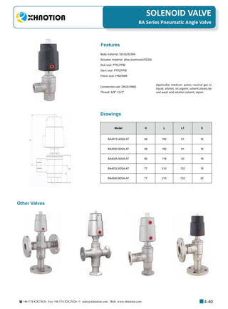 +86 574 82823826 Fax +86 574 82823826 sales@xhnotion.com Web: www.xhnotion.com 
3
PNEUMATIC FITTINGSSOLENOID VALVE
4-40
Model H L L1 S
BA4015-40SA-AT 48 162 81 16
BA4020-50SA-AT 48 162 81 16
BA4025-50SA-AT 56 178 93 18
BA4032-63SA-AT 77 210 122 18
BA4040-80SA-AT 77 210 122 20
BA Series Pneumatic Angle Valve
Drawings
Body material: SS316/SS304
Actuator material: alloy aluminum/SS304
Disk seal: PTFE/FPM
Stem seal: PTFE/FPM
Piston seal: FPM/NBR
Connection size: DN10-DN65
Thread: 3/8-21/2
Features
Other Valves
Applicable medium: water, neutral gas or
liquid, allohol, oil,organic solvent,steam,lye
and weak acid solution solvent, steam.
 