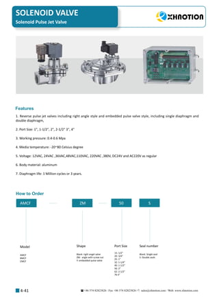 +86 574 82823826 Fax +86 574 82823826 sales@xhnotion.com Web: www.xhnotion.com 
SOLENOID VALVE
4-41
1. Reverse pulse jet valves including right angle style and embedded pulse valve style, including single diaphragm and
double diaphragm,
2. Port Size: 1, 1-1/2, 2, 2-1/2 3, 4
3. Working pressure: 0.4-0.6 Mpa
4. Media temperature: -20~80 Celsius degree
5. Voltage: 12VAC, 24VAC ,36VAC,48VAC,110VAC, 220VAC ,380V, DC24V and AC220V as regular
6. Body material: aluminum
7. Diaphragm life: 1 Million cycles or 3 years.
Features
How to Order
AMCF Y ZM 50 50 S
Model
AMCF
BMCF
CMCF
Shape
Blank: right angel valve
ZM: angle with screw nut
Y: embedded pulse valve
Port Size
15: 1/2”
20: 3/4”
25: 1”
32: 1-1/4”
40: 1-1/2”
50: 2”
62: 2-1/2
76:3
Seal number
Blank: Single seal
S: Double seals
Solenoid Pulse Jet Valve
 