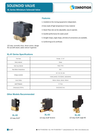 +86 574 82823826 Fax +86 574 82823826 sales@xhnotion.com Web: www.xhnotion.com 
SOLENOID VALVE
4-47
XL Series Miniature Solenoid Valve
Port Size: Female   G 1/4”
Body material: Brass 
Seal ring material: FKM, PTFE
Max Media Temperature: 180℃
Voltage available:
DC 12V; DC 24V;
12VAC;24VAC;110/120VAC; 220/230VAC
Inner Orifice Φ2mm, Φ3mm, Φ4mm, Φ5mm
work Pressure: 0-10 bar
Dimension(L×W×H): 52×22×54.5 mm
2/2 way, normally close, direct action, design
for use with steam, water and air in general.
1. Installed on the ironing equipments independant.
2.Fully made of high temperature H class material
3. Steam flow rate can be adjustable, easy to operate.
4. Excellet performance for water proof.
5. Straight shape, angle shape, all kinds of connections are available.
6. Conforming to CE certificate.
XL-01 Series Specifications
Features
XL-02 XL-03 XL-04
2/2 way, G1/4
Other Models Recommended
2/2 way, G1/8  6mm 2/2 way, G1/8,angle 90
 