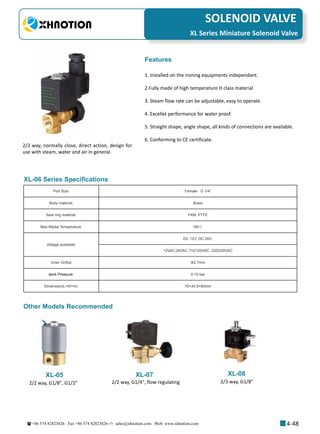 +86 574 82823826 Fax +86 574 82823826 sales@xhnotion.com Web: www.xhnotion.com 
3
PNEUMATIC FITTINGSSOLENOID VALVE
4-48
2/2 way, normally close, direct action, design for
use with steam, water and air in general.
1. Installed on the ironing equipments independant.
2.Fully made of high temperature H class material
3. Steam flow rate can be adjustable, easy to operate.
4. Excellet performance for water proof.
5. Straight shape, angle shape, all kinds of connections are available.
6. Conforming to CE certificate.
Features
XL-06 Series Specifications
Port Size: Female   G 1/4”
Body material: Brass 
Seal ring material: FKM, PTFE
Max Media Temperature: 180℃
Voltage available:
DC 12V; DC 24V;
12VAC;24VAC;110/120VAC; 220/230VAC
Inner Orifice Φ2.7mm
work Pressure: 0-10 bar
Dimension(L×W×H): 76×34.5×90mm
XL Series Miniature Solenoid Valve
XL-05 XL-07 XL-08
Other Models Recommended
2/2 way, G1/8, G1/2 2/2 way, G1/4, flow regulating 2/3 way, G1/8
 