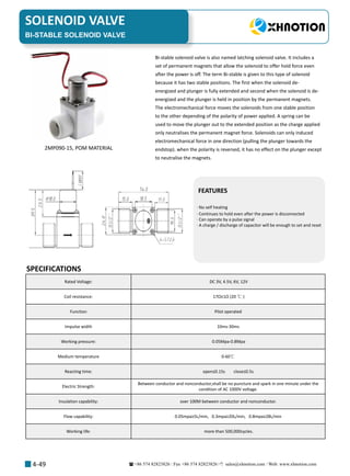 +86 574 82823826 Fax +86 574 82823826 sales@xhnotion.com Web: www.xhnotion.com 
SOLENOID VALVE
4-49
FEATURES
· No self heating
· Continues to hold even after the power is disconnected
· Can operate by a pulse signal
· A charge / discharge of capacitor will be enough to set and reset
BI-STABLE SOLENOID VALVE
SPECIFICATIONS
Bi-stable solenoid valve is also named latching solenoid valve. It includes a
set of permanent magnets that allow the solenoid to offer hold force even
after the power is off. The term Bi-stable is given to this type of solenoid
because it has two stable positions. The first when the solenoid de-
energized and plunger is fully extended and second when the solenoid is de-
energized and the plunger is held in position by the permanent magnets.
The electromechanical force moves the solenoids from one stable position
to the other depending of the polarity of power applied. A spring can be
used to move the plunger out to the extended position as the charge applied
only neutralises the permanent magnet force. Solenoids can only induced
electromechanical force in one direction (pulling the plunger towards the
endstop). when the polarity is reversed, it has no effect on the plunger except
to neutralise the magnets.
2MP090-15, POM MATERIAL
Rated Voltage: DC 3V, 4.5V, 6V, 12V
Coil resistance: 17Ω±1Ω (20 ℃ )
Function Pilot operated
Impulse width 10ms-30ms
Working pressure: 0.05Mpa-0.8Mpa
Medium temperature 0-60℃
Reacting time: open≤0.15s close≤0.5s
Electric Strength:
Between conductor and nonconductor,shall be no puncture and spark in one minute under the
condition of AC 1000V voltage.
Insulation capability: over 100M between conductor and nonconductor.
Flow capability: 0.05mpa≥5L/min, 0.3mpa≥20L/min, 0.8mpa≥28L/min
Working life: more than 500,000cycles.
 