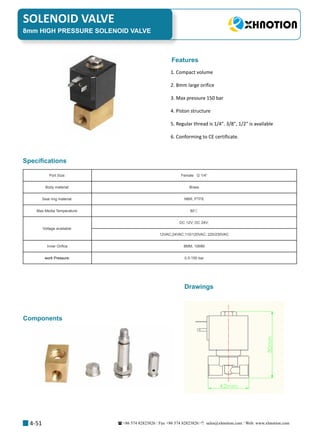 +86 574 82823826 Fax +86 574 82823826 sales@xhnotion.com Web: www.xhnotion.com 
SOLENOID VALVE
4-51
Port Size: Female   G 1/4”
Body material: Brass 
Seal ring material: NBR, PTFE
Max Media Temperature: 80℃
Voltage available:
DC 12V; DC 24V;
12VAC;24VAC;110/120VAC; 220/230VAC
Inner Orifice 8MM, 10MM
work Pressure: 0.5-150 bar
1. Compact volume
2. 8mm large orifice
3. Max pressure 150 bar
4. Piston structure
5. Regular thread is 1/4. 3/8, 1/2 is available
6. Conforming to CE certificate.
Specifications
Features
8mm HIGH PRESSURE SOLENOID VALVE
Drawings
Components
 