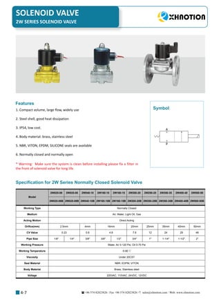 +86 574 82823826 Fax +86 574 82823826 sales@xhnotion.com Web: www.xhnotion.com 
SOLENOID VALVE
4-7
1. Compact volume, large flow, widely use
2. Steel shell, good heat dissipation
3. IP54, low cost.
4. Body material: brass, stainless steel
5. NBR, VITON, EPDM, SILICONE seals are available
6. Normally closed and normally open
Features
* Warning: Make sure the system is clean before installing please fix a filter in
the front of solenoid valve for long life.
A
P
Symbol
Specification for 2W Series Normally Closed Solenoid Valve
Model
2W025-06 2W025-08 2W040-10 2W160-10 2W160-15 2W200-20 2W250-25 2W350-35 2W400-40 2W500-50
2W025-06B 2W025-08B 2W040-10B 2W160-10B 2W160-15B 2W200-20B 2W250-25B 2W350-35B 2W400-40B 2W500-50B
Working Type Normally Closed
Medium Air, Water, Light Oil, Gas
Acting Motion Direct Acting
Orifice(mm) 2.5mm 4mm 16mm 20mm 25mm 35mm 40mm 50mm
CV Value 0.23 0.6 4.8 7.6 12 24 29 48
Pipe Size 1/8 1/4 3/8 3/8 1/2 3/4 1 1-1/4 1-1/2 2
Working Pressure Water, Air 0-120 Psi, Oil 0-70 Psi
Working Temperature -5-80 ℃
Viscosity Under 20CST
Seal Material NBR, EDPM, VITON
Body Material Brass, Stainless steel
Voltage 220VAC, 110VAC, 24VDC, 12VDC
2W SERIES SOLENOID VALVE
 