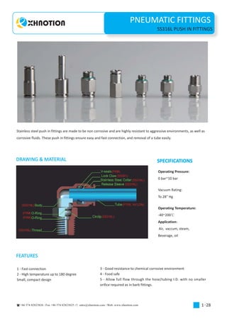 PNEUMATIC FITTINGS
+86 574 82823826 Fax +86 574 82823825 sales@xhnotion.com Web: www.xhnotion.com
1-
PNEUMATIC FITTINGSPNEUMATIC FITTINGS
1 28
SS316L PUSH IN FITTINGS
Stainless steel push in fittings are made to be non corrosive and are highly resistant to aggressive environments, as well as
corrosive fluids. These push in fittings ensure easy and fast connection, and removal of a tube easily.
DRAWING & MATERIAL SPECIFICATIONS
Operating Pressure:
0 bar~10 bar
Vacuum Rating:
To 28" Hg
Operating Temperature:
-40~200
Application:
Air, vaccum, steam,
Beverage, oil
FEATURES
1 - Fast connection
2 - High temperature up to 180 degree
Small, compact design
3 - Good resistance to chemical corrosive environment
4 - Food safe
5 - Allow full flow through the hose/tubing I.D. with no smaller
orifice required as in barb fittings.
 