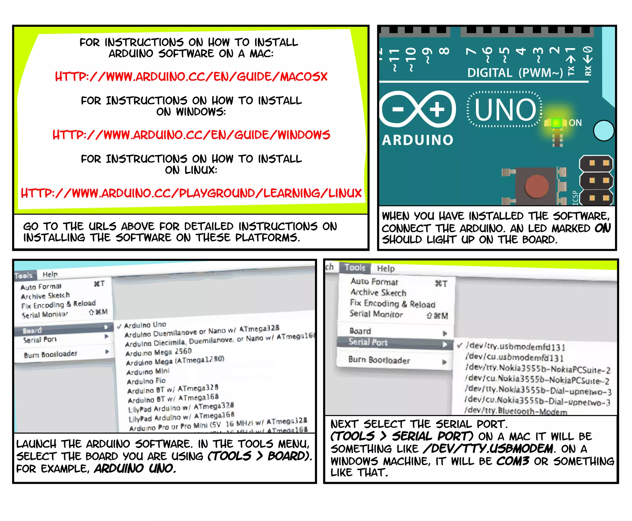Next select the serial port.
(Tools > serial port) On a mac it will be
something like /dev/tty.usbmodem. On a
windows machine, it will be com3 or something
like that.
Launch the arduino software. in the tools menu,
select the board you are using (tools > board).
for example, Arduino Uno.
When you have installed the software,
Connect the arduino. An led marked ON
should light up on the board.
for instructions on how to install
arduino software on a mac:
http://www.arduino.cc/en/Guide/MacOSX
For Instructions on how to install
on Windows:
http://www.arduino.cc/en/Guide/Windows
For Instructions on how to install
on Linux:
http://www.arduino.cc/playground/Learning/Linux
go to the URLS above for detailed instructions on
installing the software on these platforms.
 