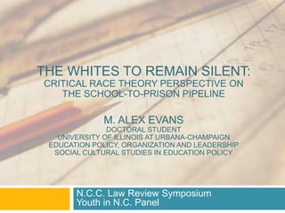 THE WHITES TO REMAIN SILENT:
CRITICAL RACE THEORY PERSPECTIVE ON
THE SCHOOL-TO-PRISON PIPELINE
M. ALEX EVANS
DOCTORAL STUDENT
UNIVERSITY OF ILLINOIS AT URBANA-CHAMPAIGN
EDUCATION POLICY, ORGANIZATION AND LEADERSHIP
SOCIAL CULTURAL STUDIES IN EDUCATION POLICY
N.C.C. Law Review Symposium
Youth in N.C. Panel
 