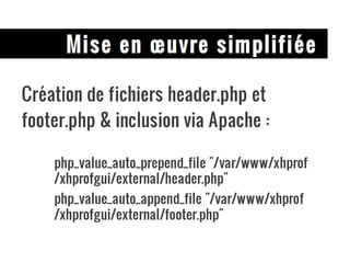 Mise en œuvre simplifiée Création de fichiers header.php et footer.php & inclusion via Apache : php_value_auto_prepend_file "/var/www/xhprof/xhprofgui/external/header.php" php_value_auto_append_file "/var/www/xhprof/xhprofgui/external/footer.php" 