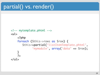 partial() vs. render()


   <!-- mytemplate.phtml -->
   <ul>
       <?php
       foreach ($this->rows as $row) {
        ...