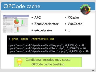 OPCode cache
                    APC                     XCache
                    Zend Accelerator        WinCache
                    eAccelerator            ...

 # grep 'open(' /tmp/strace.out

 open("/usr/local/php/share/Zend/Log.php", O_RDONLY) = 40
 open("/usr/local/php/share/Zend/Form.php", O_RDONLY) = 40
 open("/usr/local/php/share/Zend/Locale.php", O_RDONLY) = 40


             Conditional includes may cause
                 OPCode cache trashing
                                                               38
 