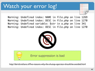 Watch your error log!
 Warning:     Undefined      index: NAME in          file.php      on   line   1269
 Warning:     Undefined      index: DESC in          file.php      on   line   1270
 Warning:     Undefined      variable: $str          in a.php      on   line   341
 Warning:     Undefined      index: DESC in          file.php      on   line   1270




                                     @
                        Error suppression is bad

  http://derickrethans.nl/ﬁve-reasons-why-the-shutop-operator-should-be-avoided.html

                                                                                       40
 