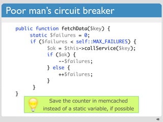 Poor man’s circuit breaker
  public function fetchData($key) {
       static $failures = 0;
  	 	 if ($failures < self::MAX_FAILURES) {
             $ok = $this->callService($key);
             if ($ok) {
                 --$failures;
             } else {
                 ++$failures;
             }
        }
  }
             Save the counter in memcached
           instead of a static variable, if possible
                                                       48
 