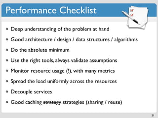 Performance Checklist
 Deep understanding of the problem at hand
 Good architecture / design / data structures / algorithms
 Do the absolute minimum
 Use the right tools, always validate assumptions
 Monitor resource usage (!), with many metrics
 Spread the load uniformly across the resources
 Decouple services
 Good caching strategy strategies (sharing / reuse)

                                                             51
 