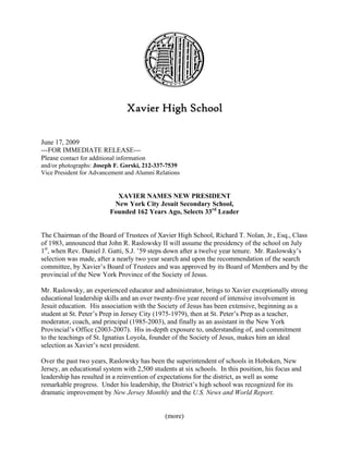 Xavier High School

June 17, 2009
---FOR IMMEDIATE RELEASE---
Please contact for additional information
and/or photographs: Joseph F. Gorski, 212-337-7539
Vice President for Advancement and Alumni Relations


                             XAVIER NAMES NEW PRESIDENT
                            New York City Jesuit Secondary School,
                           Founded 162 Years Ago, Selects 33rd Leader


The Chairman of the Board of Trustees of Xavier High School, Richard T. Nolan, Jr., Esq., Class
of 1983, announced that John R. Raslowsky II will assume the presidency of the school on July
1st, when Rev. Daniel J. Gatti, S.J. ’59 steps down after a twelve year tenure. Mr. Raslowsky’s
selection was made, after a nearly two year search and upon the recommendation of the search
committee, by Xavier’s Board of Trustees and was approved by its Board of Members and by the
provincial of the New York Province of the Society of Jesus.

Mr. Raslowsky, an experienced educator and administrator, brings to Xavier exceptionally strong
educational leadership skills and an over twenty-five year record of intensive involvement in
Jesuit education. His association with the Society of Jesus has been extensive, beginning as a
student at St. Peter’s Prep in Jersey City (1975-1979), then at St. Peter’s Prep as a teacher,
moderator, coach, and principal (1985-2003), and finally as an assistant in the New York
Provincial’s Office (2003-2007). His in-depth exposure to, understanding of, and commitment
to the teachings of St. Ignatius Loyola, founder of the Society of Jesus, makes him an ideal
selection as Xavier’s next president.

Over the past two years, Raslowsky has been the superintendent of schools in Hoboken, New
Jersey, an educational system with 2,500 students at six schools. In this position, his focus and
leadership has resulted in a reinvention of expectations for the district, as well as some
remarkable progress. Under his leadership, the District’s high school was recognized for its
dramatic improvement by New Jersey Monthly and the U.S. News and World Report.


                                              (more)
 