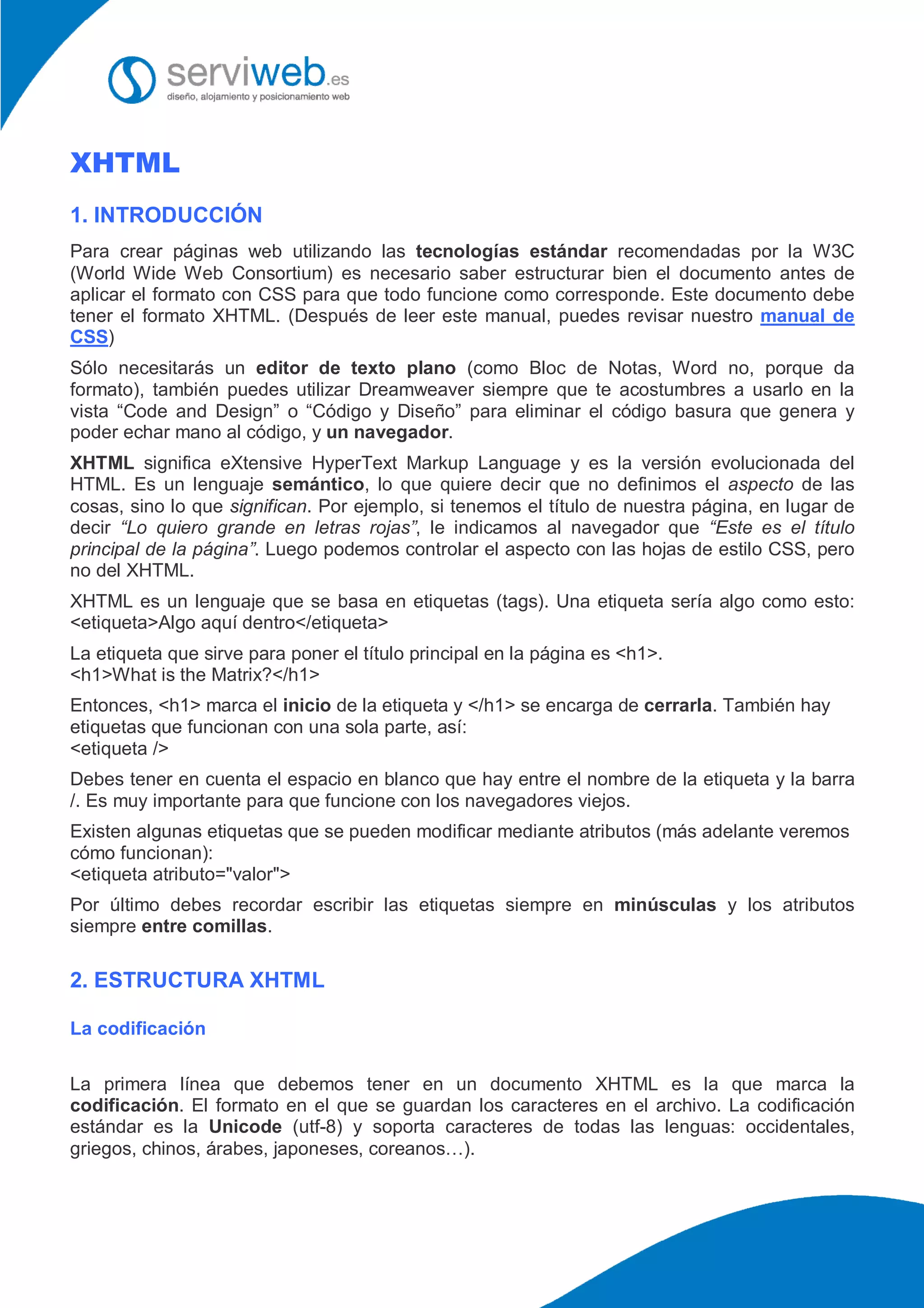 XHTML
1. INTRODUCCIÓN
Para crear páginas web utilizando las tecnologías estándar recomendadas por la W3C
(World Wide Web Consortium) es necesario saber estructurar bien el documento antes de
aplicar el formato con CSS para que todo funcione como corresponde. Este documento debe
tener el formato XHTML. (Después de leer este manual, puedes revisar nuestro manual de
CSS)
Sólo necesitarás un editor de texto plano (como Bloc de Notas, Word no, porque da
formato), también puedes utilizar Dreamweaver siempre que te acostumbres a usarlo en la
vista “Code and Design” o “Código y Diseño” para eliminar el código basura que genera y
poder echar mano al código, y un navegador.
XHTML significa eXtensive HyperText Markup Language y es la versión evolucionada del
HTML. Es un lenguaje semántico, lo que quiere decir que no definimos el aspecto de las
cosas, sino lo que significan. Por ejemplo, si tenemos el título de nuestra página, en lugar de
decir “Lo quiero grande en letras rojas”, le indicamos al navegador que “Este es el título
principal de la página”. Luego podemos controlar el aspecto con las hojas de estilo CSS, pero
no del XHTML.
XHTML es un lenguaje que se basa en etiquetas (tags). Una etiqueta sería algo como esto:
<etiqueta>Algo aquí dentro</etiqueta>
La etiqueta que sirve para poner el título principal en la página es <h1>.
<h1>What is the Matrix?</h1>
Entonces, <h1> marca el inicio de la etiqueta y </h1> se encarga de cerrarla. También hay
etiquetas que funcionan con una sola parte, así:
<etiqueta />
Debes tener en cuenta el espacio en blanco que hay entre el nombre de la etiqueta y la barra
/. Es muy importante para que funcione con los navegadores viejos.
Existen algunas etiquetas que se pueden modificar mediante atributos (más adelante veremos
cómo funcionan):
<etiqueta atributo="valor">
Por último debes recordar escribir las etiquetas siempre en minúsculas y los atributos
siempre entre comillas.
2. ESTRUCTURA XHTML
La codificación
La primera línea que debemos tener en un documento XHTML es la que marca la
codificación. El formato en el que se guardan los caracteres en el archivo. La codificación
estándar es la Unicode (utf-8) y soporta caracteres de todas las lenguas: occidentales,
griegos, chinos, árabes, japoneses, coreanos…).
 
