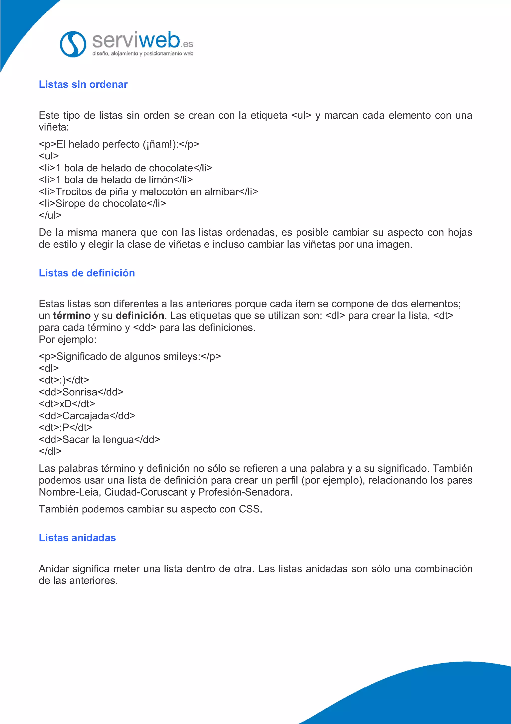 Listas sin ordenar
Este tipo de listas sin orden se crean con la etiqueta <ul> y marcan cada elemento con una
viñeta:
<p>El helado perfecto (¡ñam!):</p>
<ul>
<li>1 bola de helado de chocolate</li>
<li>1 bola de helado de limón</li>
<li>Trocitos de piña y melocotón en almíbar</li>
<li>Sirope de chocolate</li>
</ul>
De la misma manera que con las listas ordenadas, es posible cambiar su aspecto con hojas
de estilo y elegir la clase de viñetas e incluso cambiar las viñetas por una imagen.
Listas de definición
Estas listas son diferentes a las anteriores porque cada ítem se compone de dos elementos;
un término y su definición. Las etiquetas que se utilizan son: <dl> para crear la lista, <dt>
para cada término y <dd> para las definiciones.
Por ejemplo:
<p>Significado de algunos smileys:</p>
<dl>
<dt>:)</dt>
<dd>Sonrisa</dd>
<dt>xD</dt>
<dd>Carcajada</dd>
<dt>:P</dt>
<dd>Sacar la lengua</dd>
</dl>
Las palabras término y definición no sólo se refieren a una palabra y a su significado. También
podemos usar una lista de definición para crear un perfil (por ejemplo), relacionando los pares
Nombre-Leia, Ciudad-Coruscant y Profesión-Senadora.
También podemos cambiar su aspecto con CSS.
Listas anidadas
Anidar significa meter una lista dentro de otra. Las listas anidadas son sólo una combinación
de las anteriores.
 