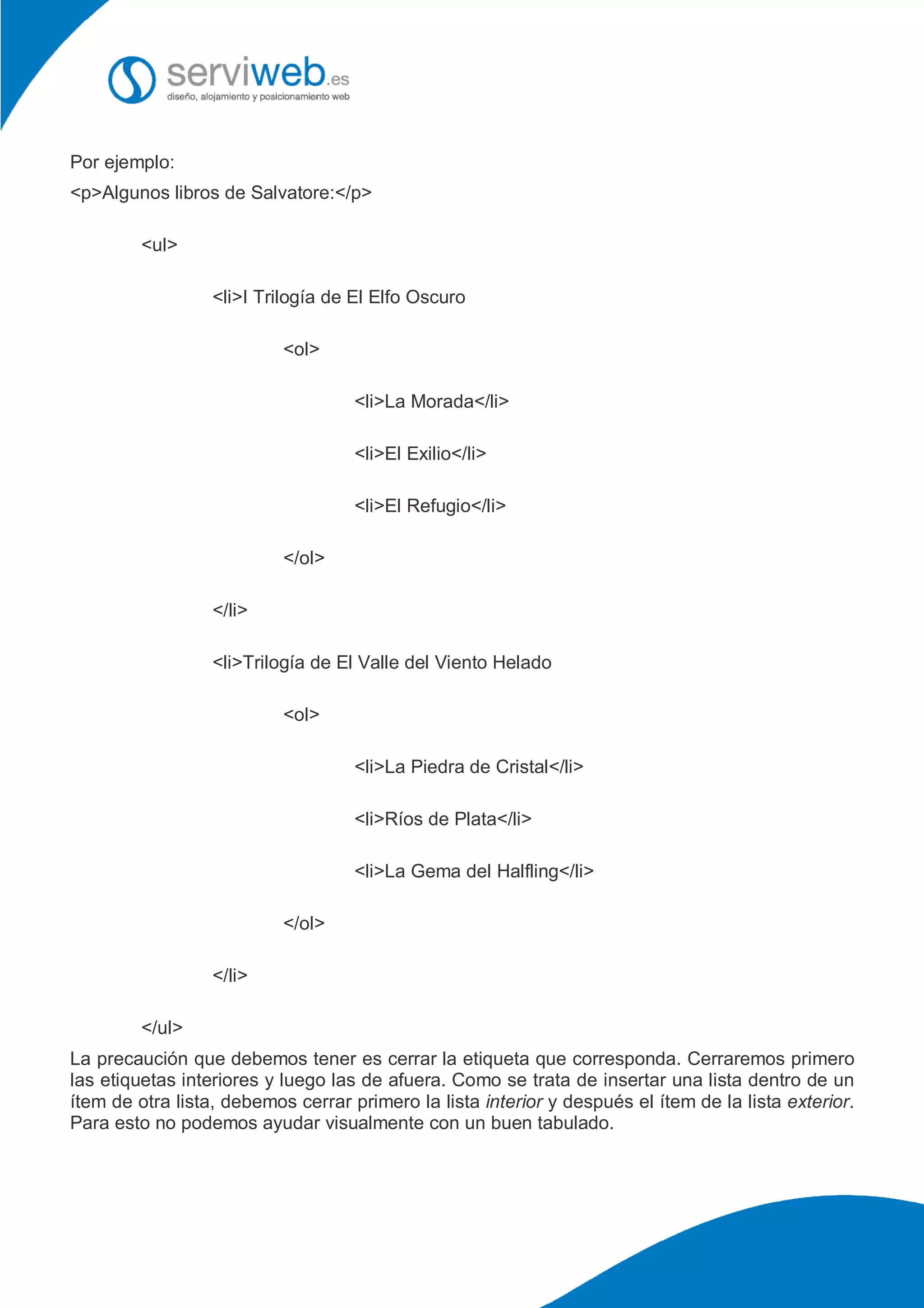 Por ejemplo:
<p>Algunos libros de Salvatore:</p>
<ul>
<li>I Trilogía de El Elfo Oscuro
<ol>
<li>La Morada</li>
<li>El Exilio</li>
<li>El Refugio</li>
</ol>
</li>
<li>Trilogía de El Valle del Viento Helado
<ol>
<li>La Piedra de Cristal</li>
<li>Ríos de Plata</li>
<li>La Gema del Halfling</li>
</ol>
</li>
</ul>
La precaución que debemos tener es cerrar la etiqueta que corresponda. Cerraremos primero
las etiquetas interiores y luego las de afuera. Como se trata de insertar una lista dentro de un
ítem de otra lista, debemos cerrar primero la lista interior y después el ítem de la lista exterior.
Para esto no podemos ayudar visualmente con un buen tabulado.
 
