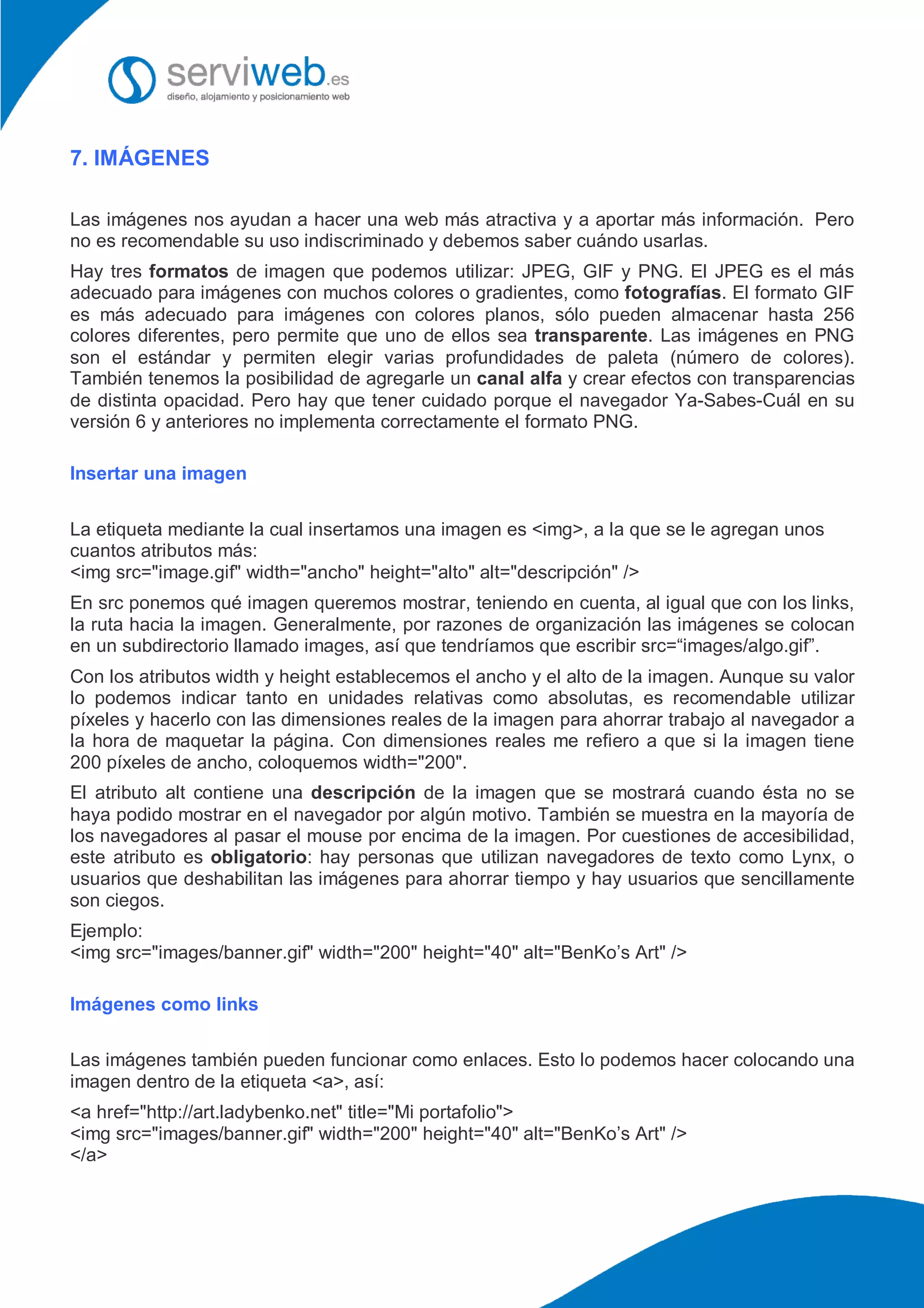 7. IMÁGENES
Las imágenes nos ayudan a hacer una web más atractiva y a aportar más información. Pero
no es recomendable su uso indiscriminado y debemos saber cuándo usarlas.
Hay tres formatos de imagen que podemos utilizar: JPEG, GIF y PNG. El JPEG es el más
adecuado para imágenes con muchos colores o gradientes, como fotografías. El formato GIF
es más adecuado para imágenes con colores planos, sólo pueden almacenar hasta 256
colores diferentes, pero permite que uno de ellos sea transparente. Las imágenes en PNG
son el estándar y permiten elegir varias profundidades de paleta (número de colores).
También tenemos la posibilidad de agregarle un canal alfa y crear efectos con transparencias
de distinta opacidad. Pero hay que tener cuidado porque el navegador Ya-Sabes-Cuál en su
versión 6 y anteriores no implementa correctamente el formato PNG.
Insertar una imagen
La etiqueta mediante la cual insertamos una imagen es <img>, a la que se le agregan unos
cuantos atributos más:
<img src="image.gif" width="ancho" height="alto" alt="descripción" />
En src ponemos qué imagen queremos mostrar, teniendo en cuenta, al igual que con los links,
la ruta hacia la imagen. Generalmente, por razones de organización las imágenes se colocan
en un subdirectorio llamado images, así que tendríamos que escribir src=“images/algo.gif”.
Con los atributos width y height establecemos el ancho y el alto de la imagen. Aunque su valor
lo podemos indicar tanto en unidades relativas como absolutas, es recomendable utilizar
píxeles y hacerlo con las dimensiones reales de la imagen para ahorrar trabajo al navegador a
la hora de maquetar la página. Con dimensiones reales me refiero a que si la imagen tiene
200 píxeles de ancho, coloquemos width="200".
El atributo alt contiene una descripción de la imagen que se mostrará cuando ésta no se
haya podido mostrar en el navegador por algún motivo. También se muestra en la mayoría de
los navegadores al pasar el mouse por encima de la imagen. Por cuestiones de accesibilidad,
este atributo es obligatorio: hay personas que utilizan navegadores de texto como Lynx, o
usuarios que deshabilitan las imágenes para ahorrar tiempo y hay usuarios que sencillamente
son ciegos.
Ejemplo:
<img src="images/banner.gif" width="200" height="40" alt="BenKo’s Art" />
Imágenes como links
Las imágenes también pueden funcionar como enlaces. Esto lo podemos hacer colocando una
imagen dentro de la etiqueta <a>, así:
<a href="http://art.ladybenko.net" title="Mi portafolio">
<img src="images/banner.gif" width="200" height="40" alt="BenKo’s Art" />
</a>
 