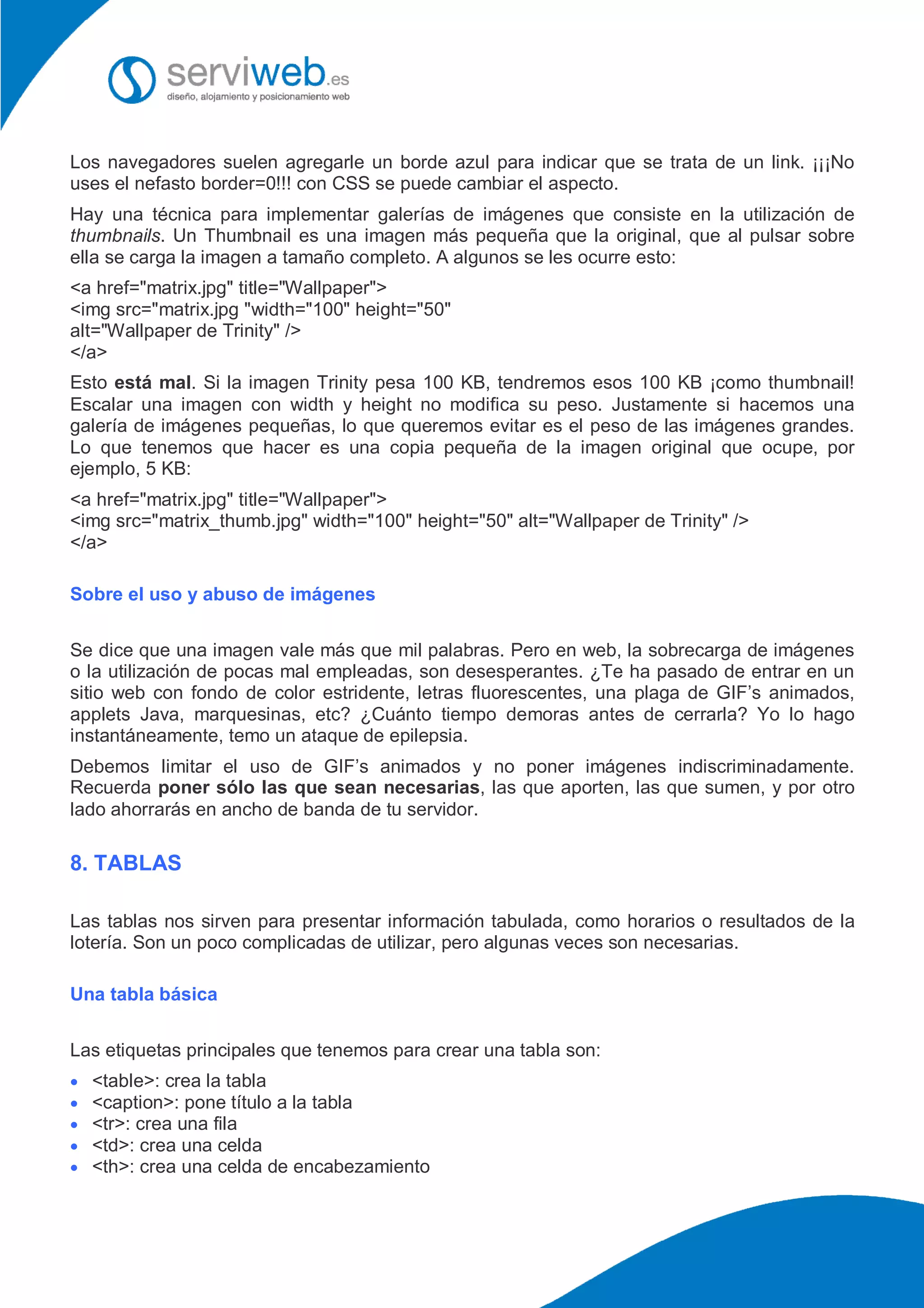 Los navegadores suelen agregarle un borde azul para indicar que se trata de un link. ¡¡¡No
uses el nefasto border=0!!! con CSS se puede cambiar el aspecto.
Hay una técnica para implementar galerías de imágenes que consiste en la utilización de
thumbnails. Un Thumbnail es una imagen más pequeña que la original, que al pulsar sobre
ella se carga la imagen a tamaño completo. A algunos se les ocurre esto:
<a href="matrix.jpg" title="Wallpaper">
<img src="matrix.jpg "width="100" height="50"
alt="Wallpaper de Trinity" />
</a>
Esto está mal. Si la imagen Trinity pesa 100 KB, tendremos esos 100 KB ¡como thumbnail!
Escalar una imagen con width y height no modifica su peso. Justamente si hacemos una
galería de imágenes pequeñas, lo que queremos evitar es el peso de las imágenes grandes.
Lo que tenemos que hacer es una copia pequeña de la imagen original que ocupe, por
ejemplo, 5 KB:
<a href="matrix.jpg" title="Wallpaper">
<img src="matrix_thumb.jpg" width="100" height="50" alt="Wallpaper de Trinity" />
</a>
Sobre el uso y abuso de imágenes
Se dice que una imagen vale más que mil palabras. Pero en web, la sobrecarga de imágenes
o la utilización de pocas mal empleadas, son desesperantes. ¿Te ha pasado de entrar en un
sitio web con fondo de color estridente, letras fluorescentes, una plaga de GIF’s animados,
applets Java, marquesinas, etc? ¿Cuánto tiempo demoras antes de cerrarla? Yo lo hago
instantáneamente, temo un ataque de epilepsia.
Debemos limitar el uso de GIF’s animados y no poner imágenes indiscriminadamente.
Recuerda poner sólo las que sean necesarias, las que aporten, las que sumen, y por otro
lado ahorrarás en ancho de banda de tu servidor.
8. TABLAS
Las tablas nos sirven para presentar información tabulada, como horarios o resultados de la
lotería. Son un poco complicadas de utilizar, pero algunas veces son necesarias.
Una tabla básica
Las etiquetas principales que tenemos para crear una tabla son:
 <table>: crea la tabla
 <caption>: pone título a la tabla
 <tr>: crea una fila
 <td>: crea una celda
 <th>: crea una celda de encabezamiento
 