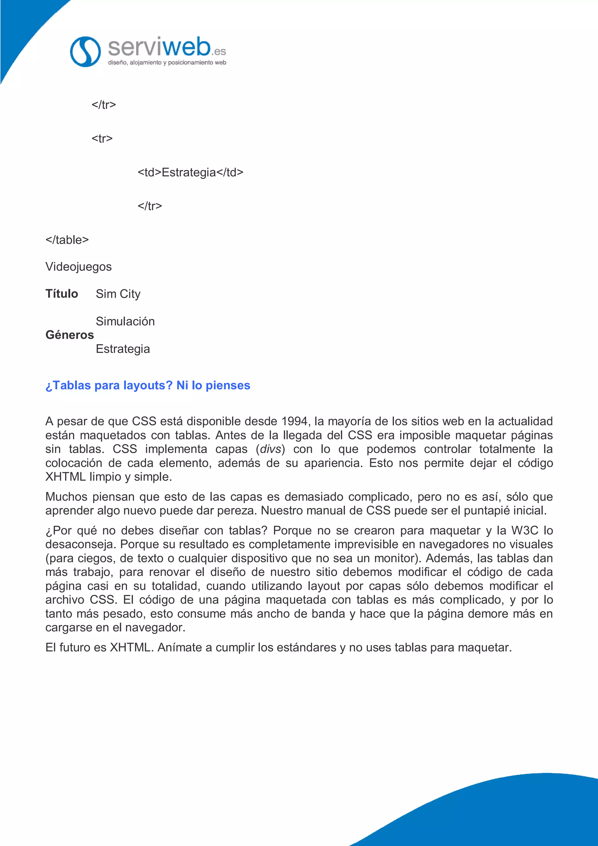 </tr>
<tr>
<td>Estrategia</td>
</tr>
</table>
Videojuegos
Título Sim City
Géneros
Simulación
Estrategia
¿Tablas para layouts? Ni lo pienses
A pesar de que CSS está disponible desde 1994, la mayoría de los sitios web en la actualidad
están maquetados con tablas. Antes de la llegada del CSS era imposible maquetar páginas
sin tablas. CSS implementa capas (divs) con lo que podemos controlar totalmente la
colocación de cada elemento, además de su apariencia. Esto nos permite dejar el código
XHTML limpio y simple.
Muchos piensan que esto de las capas es demasiado complicado, pero no es así, sólo que
aprender algo nuevo puede dar pereza. Nuestro manual de CSS puede ser el puntapié inicial.
¿Por qué no debes diseñar con tablas? Porque no se crearon para maquetar y la W3C lo
desaconseja. Porque su resultado es completamente imprevisible en navegadores no visuales
(para ciegos, de texto o cualquier dispositivo que no sea un monitor). Además, las tablas dan
más trabajo, para renovar el diseño de nuestro sitio debemos modificar el código de cada
página casi en su totalidad, cuando utilizando layout por capas sólo debemos modificar el
archivo CSS. El código de una página maquetada con tablas es más complicado, y por lo
tanto más pesado, esto consume más ancho de banda y hace que la página demore más en
cargarse en el navegador.
El futuro es XHTML. Anímate a cumplir los estándares y no uses tablas para maquetar.
 