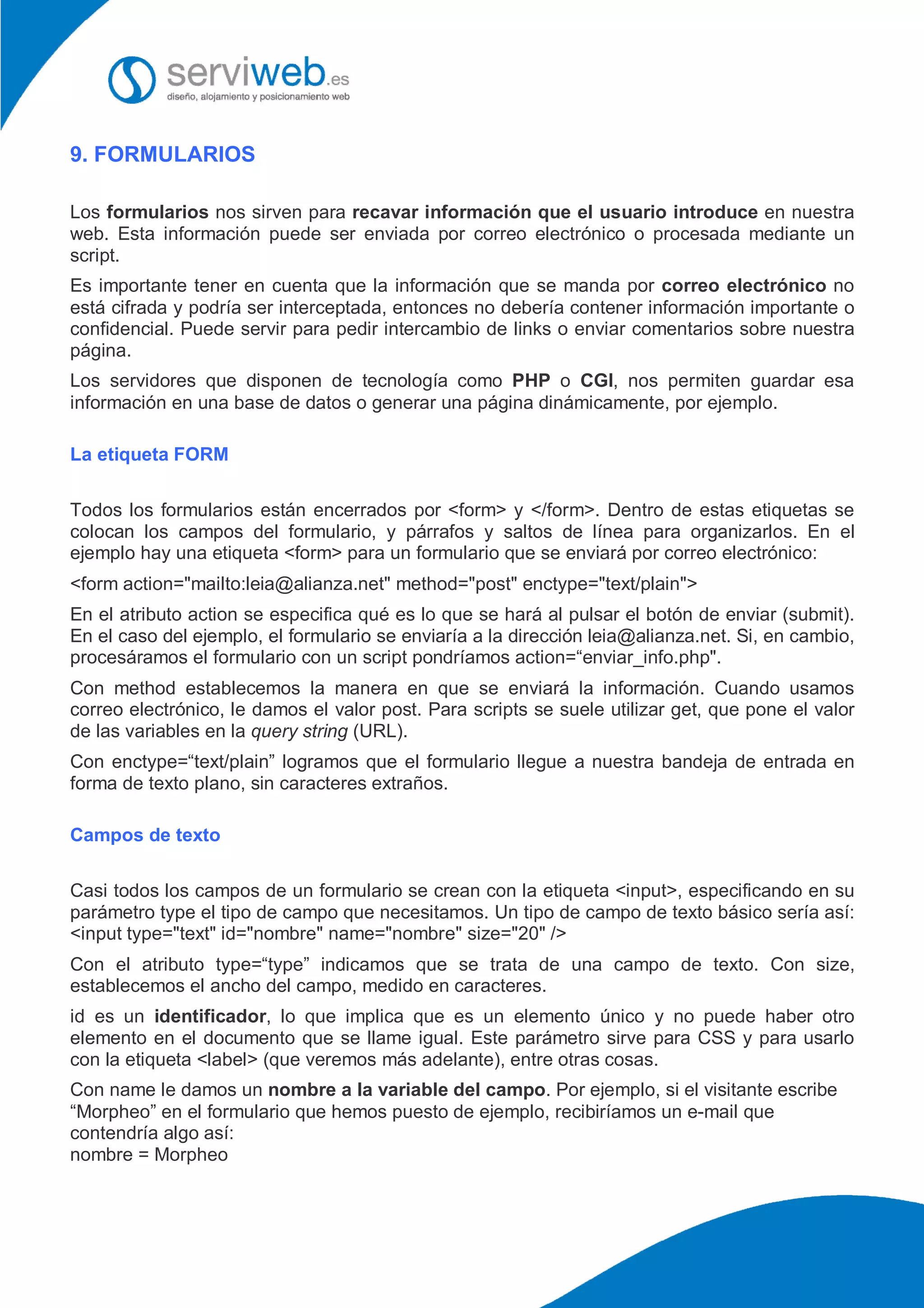9. FORMULARIOS
Los formularios nos sirven para recavar información que el usuario introduce en nuestra
web. Esta información puede ser enviada por correo electrónico o procesada mediante un
script.
Es importante tener en cuenta que la información que se manda por correo electrónico no
está cifrada y podría ser interceptada, entonces no debería contener información importante o
confidencial. Puede servir para pedir intercambio de links o enviar comentarios sobre nuestra
página.
Los servidores que disponen de tecnología como PHP o CGI, nos permiten guardar esa
información en una base de datos o generar una página dinámicamente, por ejemplo.
La etiqueta FORM
Todos los formularios están encerrados por <form> y </form>. Dentro de estas etiquetas se
colocan los campos del formulario, y párrafos y saltos de línea para organizarlos. En el
ejemplo hay una etiqueta <form> para un formulario que se enviará por correo electrónico:
<form action="mailto:leia@alianza.net" method="post" enctype="text/plain">
En el atributo action se especifica qué es lo que se hará al pulsar el botón de enviar (submit).
En el caso del ejemplo, el formulario se enviaría a la dirección leia@alianza.net. Si, en cambio,
procesáramos el formulario con un script pondríamos action=“enviar_info.php".
Con method establecemos la manera en que se enviará la información. Cuando usamos
correo electrónico, le damos el valor post. Para scripts se suele utilizar get, que pone el valor
de las variables en la query string (URL).
Con enctype=“text/plain” logramos que el formulario llegue a nuestra bandeja de entrada en
forma de texto plano, sin caracteres extraños.
Campos de texto
Casi todos los campos de un formulario se crean con la etiqueta <input>, especificando en su
parámetro type el tipo de campo que necesitamos. Un tipo de campo de texto básico sería así:
<input type="text" id="nombre" name="nombre" size="20" />
Con el atributo type=“type” indicamos que se trata de una campo de texto. Con size,
establecemos el ancho del campo, medido en caracteres.
id es un identificador, lo que implica que es un elemento único y no puede haber otro
elemento en el documento que se llame igual. Este parámetro sirve para CSS y para usarlo
con la etiqueta <label> (que veremos más adelante), entre otras cosas.
Con name le damos un nombre a la variable del campo. Por ejemplo, si el visitante escribe
“Morpheo” en el formulario que hemos puesto de ejemplo, recibiríamos un e-mail que
contendría algo así:
nombre = Morpheo
 