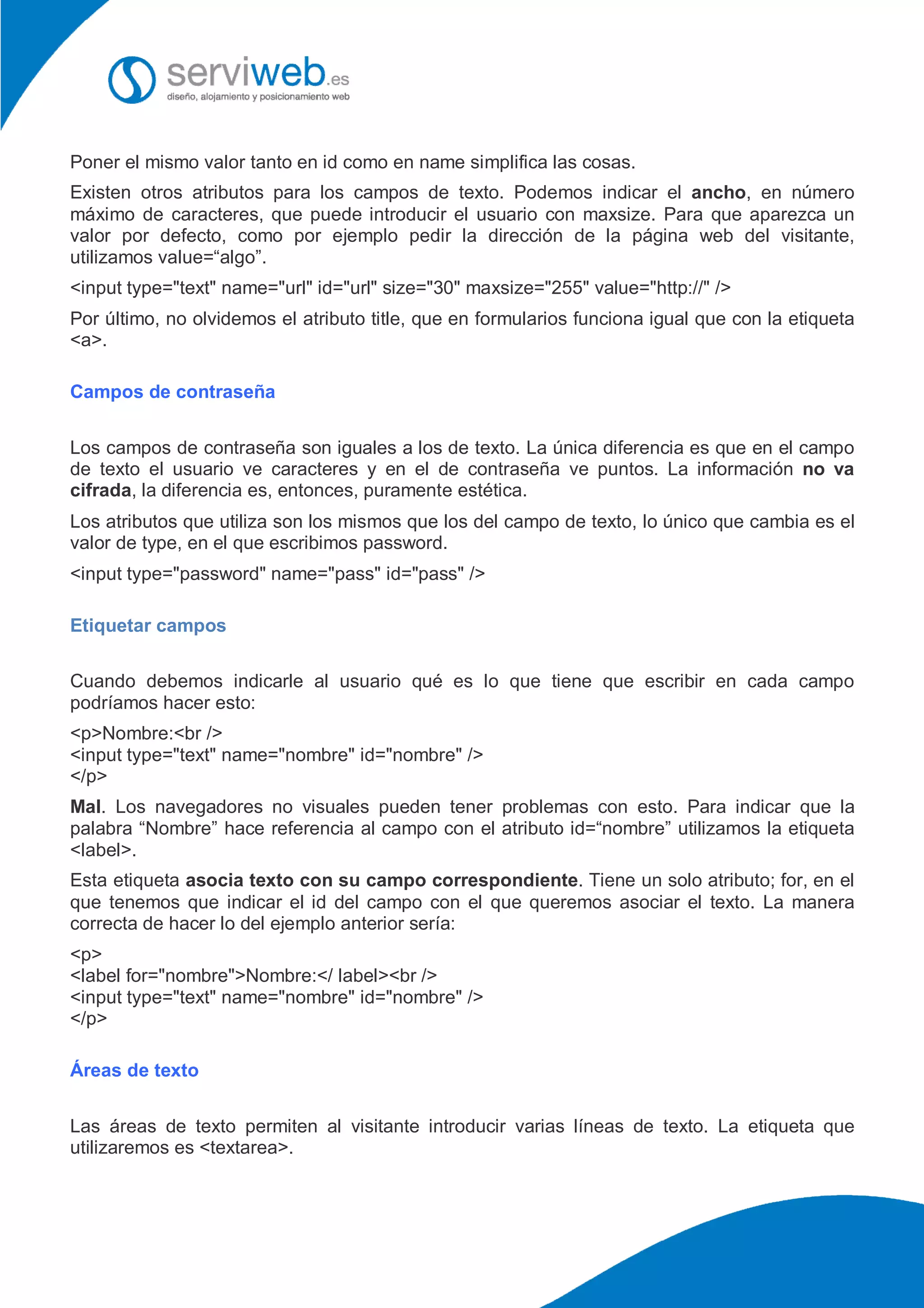 Poner el mismo valor tanto en id como en name simplifica las cosas.
Existen otros atributos para los campos de texto. Podemos indicar el ancho, en número
máximo de caracteres, que puede introducir el usuario con maxsize. Para que aparezca un
valor por defecto, como por ejemplo pedir la dirección de la página web del visitante,
utilizamos value=“algo”.
<input type="text" name="url" id="url" size="30" maxsize="255" value="http://" />
Por último, no olvidemos el atributo title, que en formularios funciona igual que con la etiqueta
<a>.
Campos de contraseña
Los campos de contraseña son iguales a los de texto. La única diferencia es que en el campo
de texto el usuario ve caracteres y en el de contraseña ve puntos. La información no va
cifrada, la diferencia es, entonces, puramente estética.
Los atributos que utiliza son los mismos que los del campo de texto, lo único que cambia es el
valor de type, en el que escribimos password.
<input type="password" name="pass" id="pass" />
Etiquetar campos
Cuando debemos indicarle al usuario qué es lo que tiene que escribir en cada campo
podríamos hacer esto:
<p>Nombre:<br />
<input type="text" name="nombre" id="nombre" />
</p>
Mal. Los navegadores no visuales pueden tener problemas con esto. Para indicar que la
palabra “Nombre” hace referencia al campo con el atributo id=“nombre” utilizamos la etiqueta
<label>.
Esta etiqueta asocia texto con su campo correspondiente. Tiene un solo atributo; for, en el
que tenemos que indicar el id del campo con el que queremos asociar el texto. La manera
correcta de hacer lo del ejemplo anterior sería:
<p>
<label for="nombre">Nombre:</ label><br />
<input type="text" name="nombre" id="nombre" />
</p>
Áreas de texto
Las áreas de texto permiten al visitante introducir varias líneas de texto. La etiqueta que
utilizaremos es <textarea>.
 