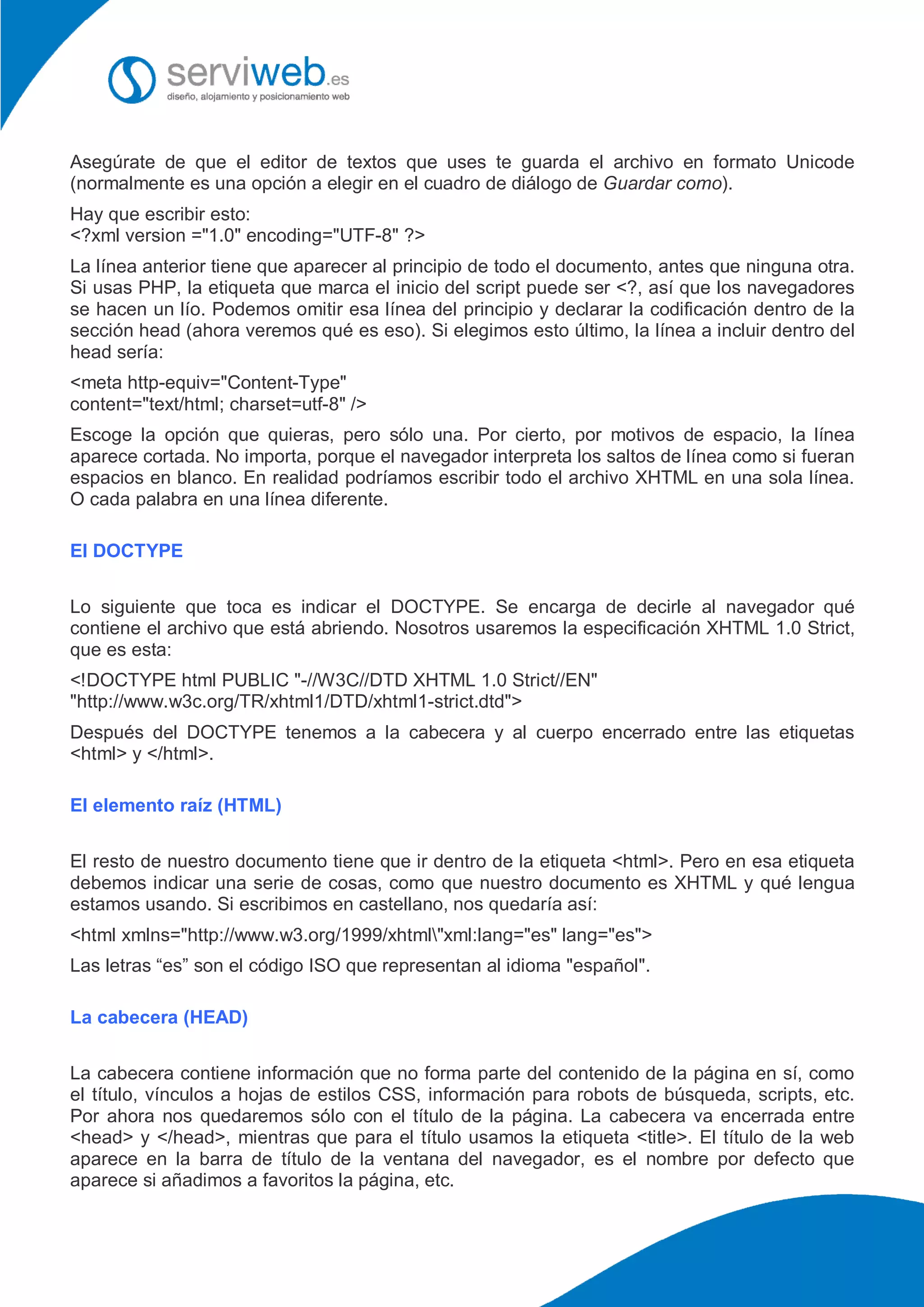 Asegúrate de que el editor de textos que uses te guarda el archivo en formato Unicode
(normalmente es una opción a elegir en el cuadro de diálogo de Guardar como).
Hay que escribir esto:
<?xml version ="1.0" encoding="UTF-8" ?>
La línea anterior tiene que aparecer al principio de todo el documento, antes que ninguna otra.
Si usas PHP, la etiqueta que marca el inicio del script puede ser <?, así que los navegadores
se hacen un lío. Podemos omitir esa línea del principio y declarar la codificación dentro de la
sección head (ahora veremos qué es eso). Si elegimos esto último, la línea a incluir dentro del
head sería:
<meta http-equiv="Content-Type"
content="text/html; charset=utf-8" />
Escoge la opción que quieras, pero sólo una. Por cierto, por motivos de espacio, la línea
aparece cortada. No importa, porque el navegador interpreta los saltos de línea como si fueran
espacios en blanco. En realidad podríamos escribir todo el archivo XHTML en una sola línea.
O cada palabra en una línea diferente.
El DOCTYPE
Lo siguiente que toca es indicar el DOCTYPE. Se encarga de decirle al navegador qué
contiene el archivo que está abriendo. Nosotros usaremos la especificación XHTML 1.0 Strict,
que es esta:
<!DOCTYPE html PUBLIC "-//W3C//DTD XHTML 1.0 Strict//EN"
"http://www.w3c.org/TR/xhtml1/DTD/xhtml1-strict.dtd">
Después del DOCTYPE tenemos a la cabecera y al cuerpo encerrado entre las etiquetas
<html> y </html>.
El elemento raíz (HTML)
El resto de nuestro documento tiene que ir dentro de la etiqueta <html>. Pero en esa etiqueta
debemos indicar una serie de cosas, como que nuestro documento es XHTML y qué lengua
estamos usando. Si escribimos en castellano, nos quedaría así:
<html xmlns="http://www.w3.org/1999/xhtml"xml:lang="es" lang="es">
Las letras “es” son el código ISO que representan al idioma "español".
La cabecera (HEAD)
La cabecera contiene información que no forma parte del contenido de la página en sí, como
el título, vínculos a hojas de estilos CSS, información para robots de búsqueda, scripts, etc.
Por ahora nos quedaremos sólo con el título de la página. La cabecera va encerrada entre
<head> y </head>, mientras que para el título usamos la etiqueta <title>. El título de la web
aparece en la barra de título de la ventana del navegador, es el nombre por defecto que
aparece si añadimos a favoritos la página, etc.
 