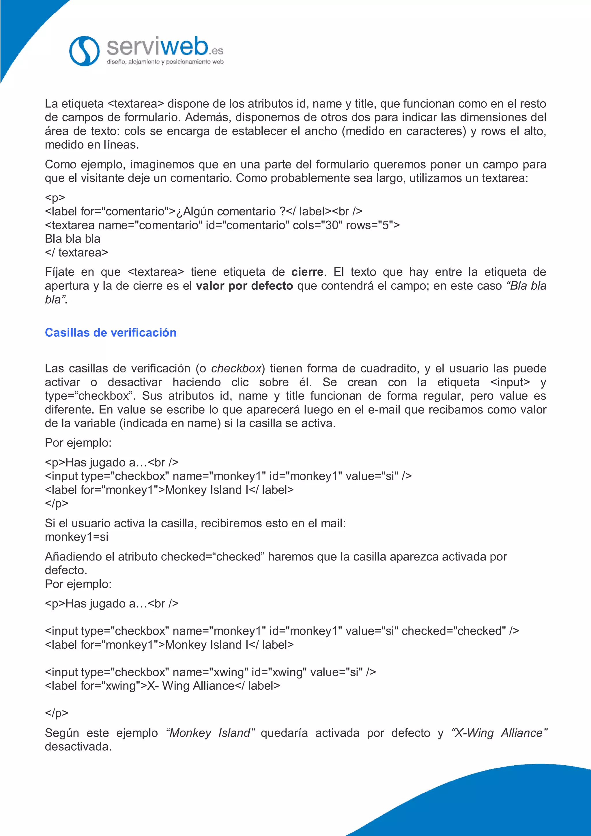 La etiqueta <textarea> dispone de los atributos id, name y title, que funcionan como en el resto
de campos de formulario. Además, disponemos de otros dos para indicar las dimensiones del
área de texto: cols se encarga de establecer el ancho (medido en caracteres) y rows el alto,
medido en líneas.
Como ejemplo, imaginemos que en una parte del formulario queremos poner un campo para
que el visitante deje un comentario. Como probablemente sea largo, utilizamos un textarea:
<p>
<label for="comentario">¿Algún comentario ?</ label><br />
<textarea name="comentario" id="comentario" cols="30" rows="5">
Bla bla bla
</ textarea>
Fíjate en que <textarea> tiene etiqueta de cierre. El texto que hay entre la etiqueta de
apertura y la de cierre es el valor por defecto que contendrá el campo; en este caso “Bla bla
bla”.
Casillas de verificación
Las casillas de verificación (o checkbox) tienen forma de cuadradito, y el usuario las puede
activar o desactivar haciendo clic sobre él. Se crean con la etiqueta <input> y
type=“checkbox”. Sus atributos id, name y title funcionan de forma regular, pero value es
diferente. En value se escribe lo que aparecerá luego en el e-mail que recibamos como valor
de la variable (indicada en name) si la casilla se activa.
Por ejemplo:
<p>Has jugado a…<br />
<input type="checkbox" name="monkey1" id="monkey1" value="si" />
<label for="monkey1">Monkey Island I</ label>
</p>
Si el usuario activa la casilla, recibiremos esto en el mail:
monkey1=si
Añadiendo el atributo checked=“checked” haremos que la casilla aparezca activada por
defecto.
Por ejemplo:
<p>Has jugado a…<br />
<input type="checkbox" name="monkey1" id="monkey1" value="si" checked="checked" />
<label for="monkey1">Monkey Island I</ label>
<input type="checkbox" name="xwing" id="xwing" value="si" />
<label for="xwing">X- Wing Alliance</ label>
</p>
Según este ejemplo “Monkey Island” quedaría activada por defecto y “X-Wing Alliance”
desactivada.
 