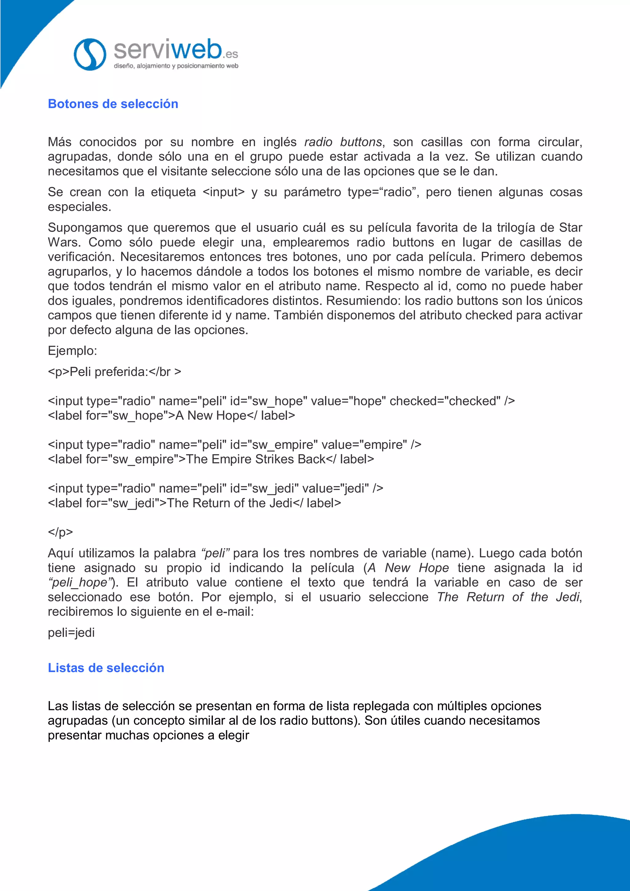 Botones de selección
Más conocidos por su nombre en inglés radio buttons, son casillas con forma circular,
agrupadas, donde sólo una en el grupo puede estar activada a la vez. Se utilizan cuando
necesitamos que el visitante seleccione sólo una de las opciones que se le dan.
Se crean con la etiqueta <input> y su parámetro type=“radio”, pero tienen algunas cosas
especiales.
Supongamos que queremos que el usuario cuál es su película favorita de la trilogía de Star
Wars. Como sólo puede elegir una, emplearemos radio buttons en lugar de casillas de
verificación. Necesitaremos entonces tres botones, uno por cada película. Primero debemos
agruparlos, y lo hacemos dándole a todos los botones el mismo nombre de variable, es decir
que todos tendrán el mismo valor en el atributo name. Respecto al id, como no puede haber
dos iguales, pondremos identificadores distintos. Resumiendo: los radio buttons son los únicos
campos que tienen diferente id y name. También disponemos del atributo checked para activar
por defecto alguna de las opciones.
Ejemplo:
<p>Peli preferida:</br >
<input type="radio" name="peli" id="sw_hope" value="hope" checked="checked" />
<label for="sw_hope">A New Hope</ label>
<input type="radio" name="peli" id="sw_empire" value="empire" />
<label for="sw_empire">The Empire Strikes Back</ label>
<input type="radio" name="peli" id="sw_jedi" value="jedi" />
<label for="sw_jedi">The Return of the Jedi</ label>
</p>
Aquí utilizamos la palabra “peli” para los tres nombres de variable (name). Luego cada botón
tiene asignado su propio id indicando la película (A New Hope tiene asignada la id
“peli_hope”). El atributo value contiene el texto que tendrá la variable en caso de ser
seleccionado ese botón. Por ejemplo, si el usuario seleccione The Return of the Jedi,
recibiremos lo siguiente en el e-mail:
peli=jedi
Listas de selección
Las listas de selección se presentan en forma de lista replegada con múltiples opciones
agrupadas (un concepto similar al de los radio buttons). Son útiles cuando necesitamos
presentar muchas opciones a elegir
 