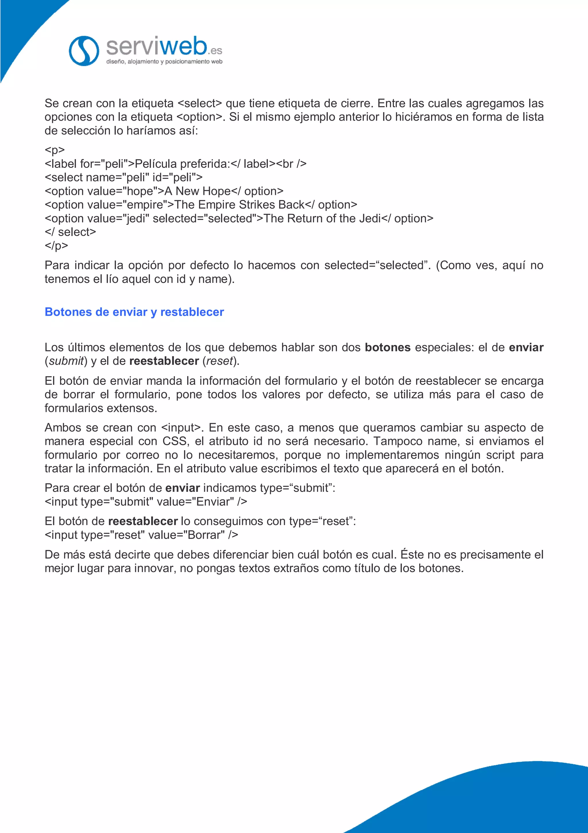 Se crean con la etiqueta <select> que tiene etiqueta de cierre. Entre las cuales agregamos las
opciones con la etiqueta <option>. Si el mismo ejemplo anterior lo hiciéramos en forma de lista
de selección lo haríamos así:
<p>
<label for="peli">Película preferida:</ label><br />
<select name="peli" id="peli">
<option value="hope">A New Hope</ option>
<option value="empire">The Empire Strikes Back</ option>
<option value="jedi" selected="selected">The Return of the Jedi</ option>
</ select>
</p>
Para indicar la opción por defecto lo hacemos con selected=“selected”. (Como ves, aquí no
tenemos el lío aquel con id y name).
Botones de enviar y restablecer
Los últimos elementos de los que debemos hablar son dos botones especiales: el de enviar
(submit) y el de reestablecer (reset).
El botón de enviar manda la información del formulario y el botón de reestablecer se encarga
de borrar el formulario, pone todos los valores por defecto, se utiliza más para el caso de
formularios extensos.
Ambos se crean con <input>. En este caso, a menos que queramos cambiar su aspecto de
manera especial con CSS, el atributo id no será necesario. Tampoco name, si enviamos el
formulario por correo no lo necesitaremos, porque no implementaremos ningún script para
tratar la información. En el atributo value escribimos el texto que aparecerá en el botón.
Para crear el botón de enviar indicamos type=“submit”:
<input type="submit" value="Enviar" />
El botón de reestablecer lo conseguimos con type=“reset”:
<input type="reset" value="Borrar" />
De más está decirte que debes diferenciar bien cuál botón es cual. Éste no es precisamente el
mejor lugar para innovar, no pongas textos extraños como título de los botones.
 