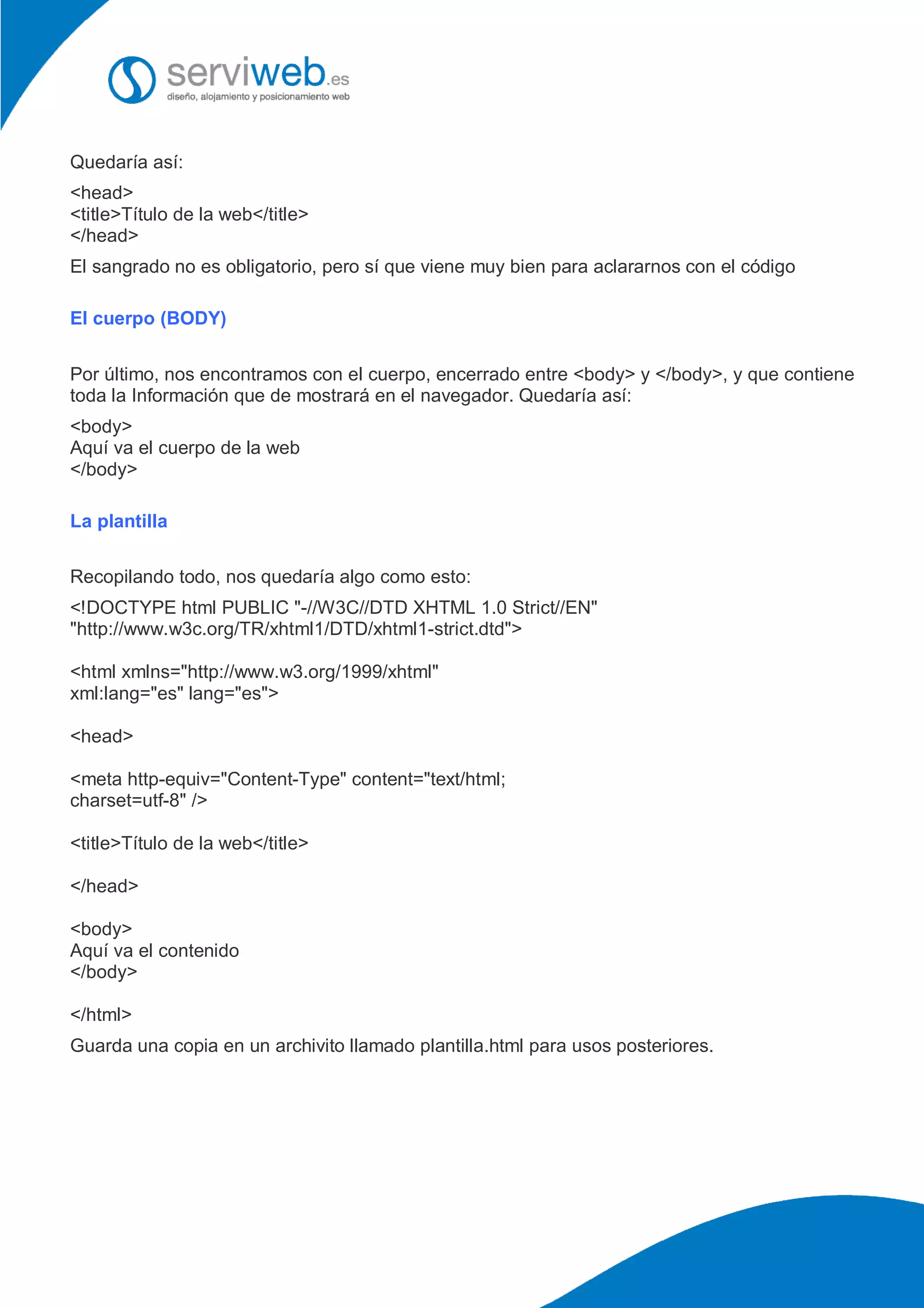 Quedaría así:
<head>
<title>Título de la web</title>
</head>
El sangrado no es obligatorio, pero sí que viene muy bien para aclararnos con el código
El cuerpo (BODY)
Por último, nos encontramos con el cuerpo, encerrado entre <body> y </body>, y que contiene
toda la Información que de mostrará en el navegador. Quedaría así:
<body>
Aquí va el cuerpo de la web
</body>
La plantilla
Recopilando todo, nos quedaría algo como esto:
<!DOCTYPE html PUBLIC "-//W3C//DTD XHTML 1.0 Strict//EN"
"http://www.w3c.org/TR/xhtml1/DTD/xhtml1-strict.dtd">
<html xmlns="http://www.w3.org/1999/xhtml"
xml:lang="es" lang="es">
<head>
<meta http-equiv="Content-Type" content="text/html;
charset=utf-8" />
<title>Título de la web</title>
</head>
<body>
Aquí va el contenido
</body>
</html>
Guarda una copia en un archivito llamado plantilla.html para usos posteriores.
 