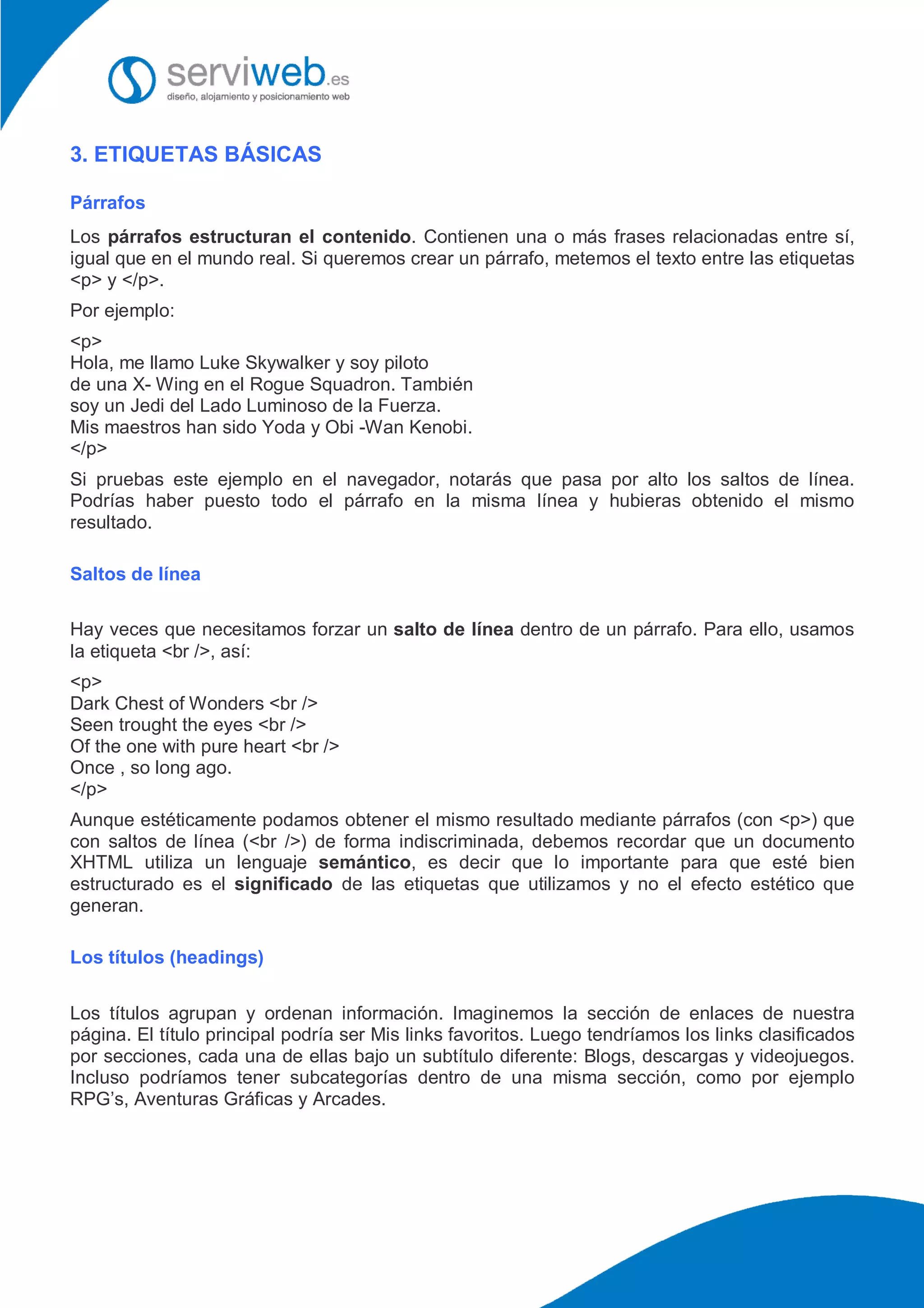 3. ETIQUETAS BÁSICAS
Párrafos
Los párrafos estructuran el contenido. Contienen una o más frases relacionadas entre sí,
igual que en el mundo real. Si queremos crear un párrafo, metemos el texto entre las etiquetas
<p> y </p>.
Por ejemplo:
<p>
Hola, me llamo Luke Skywalker y soy piloto
de una X- Wing en el Rogue Squadron. También
soy un Jedi del Lado Luminoso de la Fuerza.
Mis maestros han sido Yoda y Obi -Wan Kenobi.
</p>
Si pruebas este ejemplo en el navegador, notarás que pasa por alto los saltos de línea.
Podrías haber puesto todo el párrafo en la misma línea y hubieras obtenido el mismo
resultado.
Saltos de línea
Hay veces que necesitamos forzar un salto de línea dentro de un párrafo. Para ello, usamos
la etiqueta <br />, así:
<p>
Dark Chest of Wonders <br />
Seen trought the eyes <br />
Of the one with pure heart <br />
Once , so long ago.
</p>
Aunque estéticamente podamos obtener el mismo resultado mediante párrafos (con <p>) que
con saltos de línea (<br />) de forma indiscriminada, debemos recordar que un documento
XHTML utiliza un lenguaje semántico, es decir que lo importante para que esté bien
estructurado es el significado de las etiquetas que utilizamos y no el efecto estético que
generan.
Los títulos (headings)
Los títulos agrupan y ordenan información. Imaginemos la sección de enlaces de nuestra
página. El título principal podría ser Mis links favoritos. Luego tendríamos los links clasificados
por secciones, cada una de ellas bajo un subtítulo diferente: Blogs, descargas y videojuegos.
Incluso podríamos tener subcategorías dentro de una misma sección, como por ejemplo
RPG’s, Aventuras Gráficas y Arcades.
 