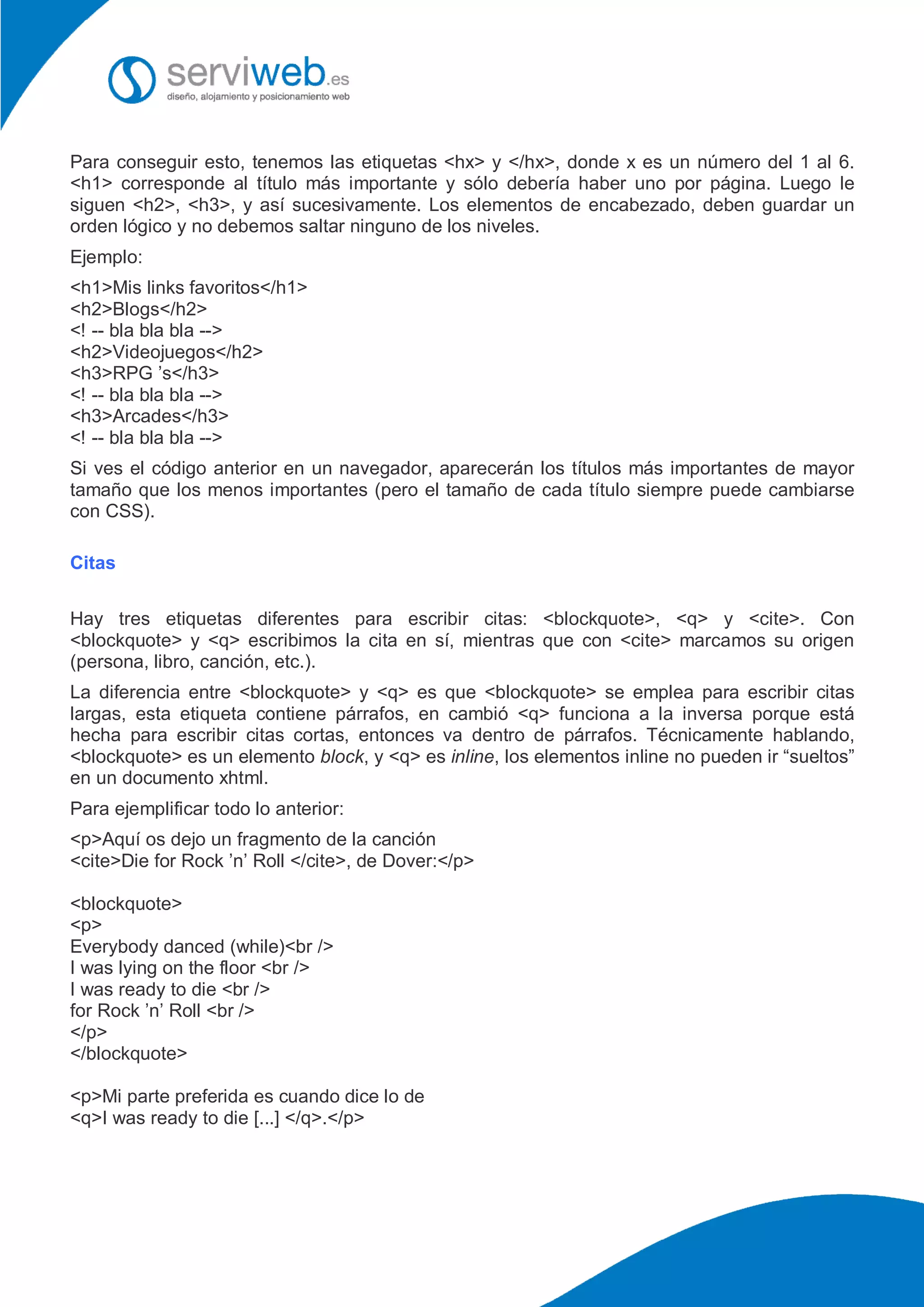 Para conseguir esto, tenemos las etiquetas <hx> y </hx>, donde x es un número del 1 al 6.
<h1> corresponde al título más importante y sólo debería haber uno por página. Luego le
siguen <h2>, <h3>, y así sucesivamente. Los elementos de encabezado, deben guardar un
orden lógico y no debemos saltar ninguno de los niveles.
Ejemplo:
<h1>Mis links favoritos</h1>
<h2>Blogs</h2>
<! -- bla bla bla -->
<h2>Videojuegos</h2>
<h3>RPG ’s</h3>
<! -- bla bla bla -->
<h3>Arcades</h3>
<! -- bla bla bla -->
Si ves el código anterior en un navegador, aparecerán los títulos más importantes de mayor
tamaño que los menos importantes (pero el tamaño de cada título siempre puede cambiarse
con CSS).
Citas
Hay tres etiquetas diferentes para escribir citas: <blockquote>, <q> y <cite>. Con
<blockquote> y <q> escribimos la cita en sí, mientras que con <cite> marcamos su origen
(persona, libro, canción, etc.).
La diferencia entre <blockquote> y <q> es que <blockquote> se emplea para escribir citas
largas, esta etiqueta contiene párrafos, en cambió <q> funciona a la inversa porque está
hecha para escribir citas cortas, entonces va dentro de párrafos. Técnicamente hablando,
<blockquote> es un elemento block, y <q> es inline, los elementos inline no pueden ir “sueltos”
en un documento xhtml.
Para ejemplificar todo lo anterior:
<p>Aquí os dejo un fragmento de la canción
<cite>Die for Rock ’n’ Roll </cite>, de Dover:</p>
<blockquote>
<p>
Everybody danced (while)<br />
I was lying on the floor <br />
I was ready to die <br />
for Rock ’n’ Roll <br />
</p>
</blockquote>
<p>Mi parte preferida es cuando dice lo de
<q>I was ready to die [...] </q>.</p>
 