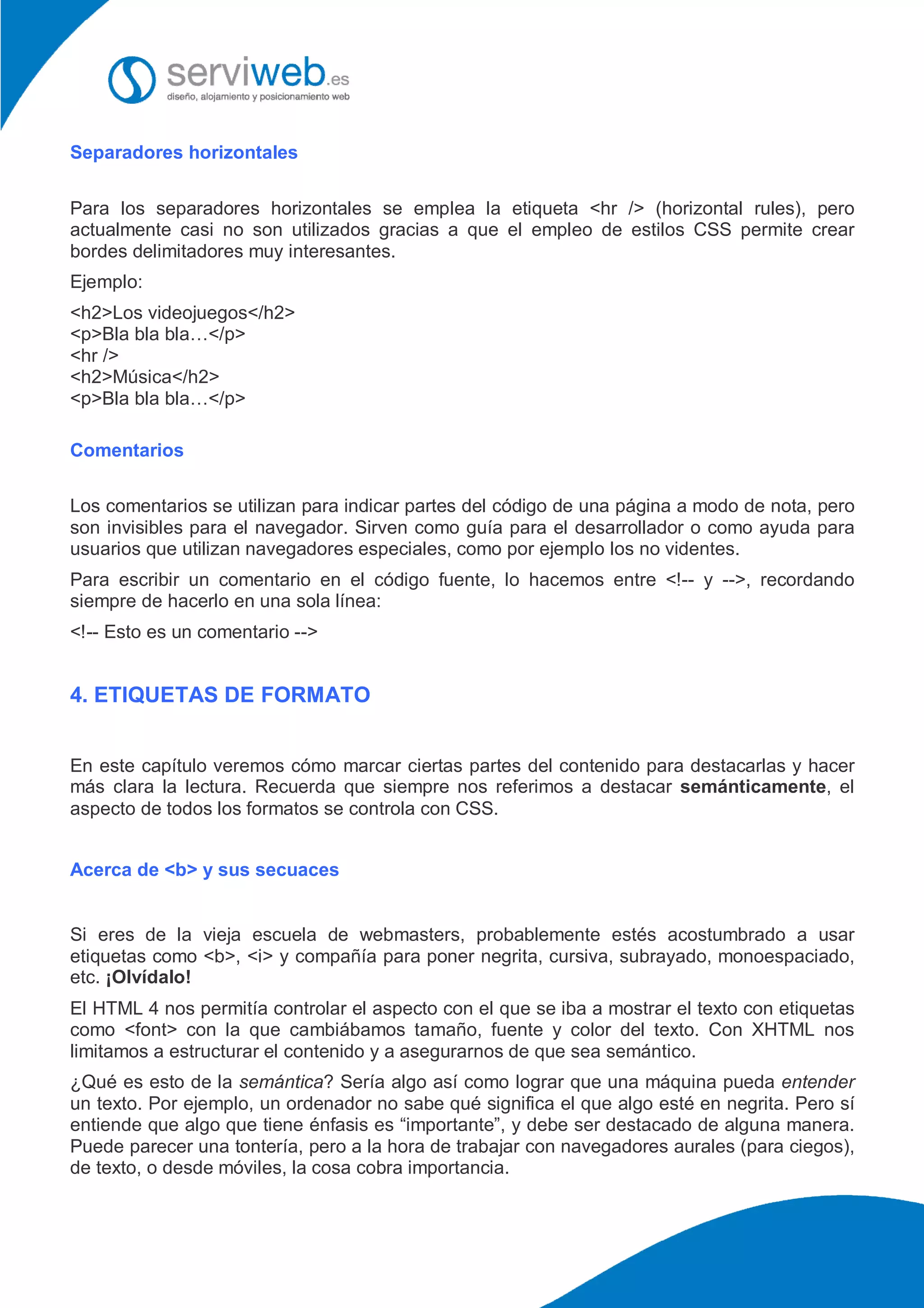 Separadores horizontales
Para los separadores horizontales se emplea la etiqueta <hr /> (horizontal rules), pero
actualmente casi no son utilizados gracias a que el empleo de estilos CSS permite crear
bordes delimitadores muy interesantes.
Ejemplo:
<h2>Los videojuegos</h2>
<p>Bla bla bla…</p>
<hr />
<h2>Música</h2>
<p>Bla bla bla…</p>
Comentarios
Los comentarios se utilizan para indicar partes del código de una página a modo de nota, pero
son invisibles para el navegador. Sirven como guía para el desarrollador o como ayuda para
usuarios que utilizan navegadores especiales, como por ejemplo los no videntes.
Para escribir un comentario en el código fuente, lo hacemos entre <!-- y -->, recordando
siempre de hacerlo en una sola línea:
<!-- Esto es un comentario -->
4. ETIQUETAS DE FORMATO
En este capítulo veremos cómo marcar ciertas partes del contenido para destacarlas y hacer
más clara la lectura. Recuerda que siempre nos referimos a destacar semánticamente, el
aspecto de todos los formatos se controla con CSS.
Acerca de <b> y sus secuaces
Si eres de la vieja escuela de webmasters, probablemente estés acostumbrado a usar
etiquetas como <b>, <i> y compañía para poner negrita, cursiva, subrayado, monoespaciado,
etc. ¡Olvídalo!
El HTML 4 nos permitía controlar el aspecto con el que se iba a mostrar el texto con etiquetas
como <font> con la que cambiábamos tamaño, fuente y color del texto. Con XHTML nos
limitamos a estructurar el contenido y a asegurarnos de que sea semántico.
¿Qué es esto de la semántica? Sería algo así como lograr que una máquina pueda entender
un texto. Por ejemplo, un ordenador no sabe qué significa el que algo esté en negrita. Pero sí
entiende que algo que tiene énfasis es “importante”, y debe ser destacado de alguna manera.
Puede parecer una tontería, pero a la hora de trabajar con navegadores aurales (para ciegos),
de texto, o desde móviles, la cosa cobra importancia.
 