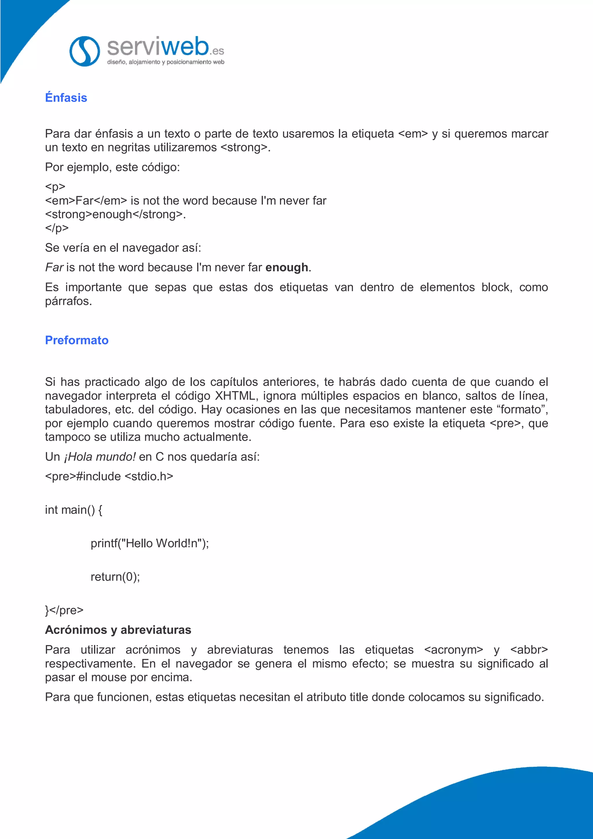 Énfasis
Para dar énfasis a un texto o parte de texto usaremos la etiqueta <em> y si queremos marcar
un texto en negritas utilizaremos <strong>.
Por ejemplo, este código:
<p>
<em>Far</em> is not the word because I'm never far
<strong>enough</strong>.
</p>
Se vería en el navegador así:
Far is not the word because I'm never far enough.
Es importante que sepas que estas dos etiquetas van dentro de elementos block, como
párrafos.
Preformato
Si has practicado algo de los capítulos anteriores, te habrás dado cuenta de que cuando el
navegador interpreta el código XHTML, ignora múltiples espacios en blanco, saltos de línea,
tabuladores, etc. del código. Hay ocasiones en las que necesitamos mantener este “formato”,
por ejemplo cuando queremos mostrar código fuente. Para eso existe la etiqueta <pre>, que
tampoco se utiliza mucho actualmente.
Un ¡Hola mundo! en C nos quedaría así:
<pre>#include <stdio.h>
int main() {
printf("Hello World!n");
return(0);
}</pre>
Acrónimos y abreviaturas
Para utilizar acrónimos y abreviaturas tenemos las etiquetas <acronym> y <abbr>
respectivamente. En el navegador se genera el mismo efecto; se muestra su significado al
pasar el mouse por encima.
Para que funcionen, estas etiquetas necesitan el atributo title donde colocamos su significado.
 