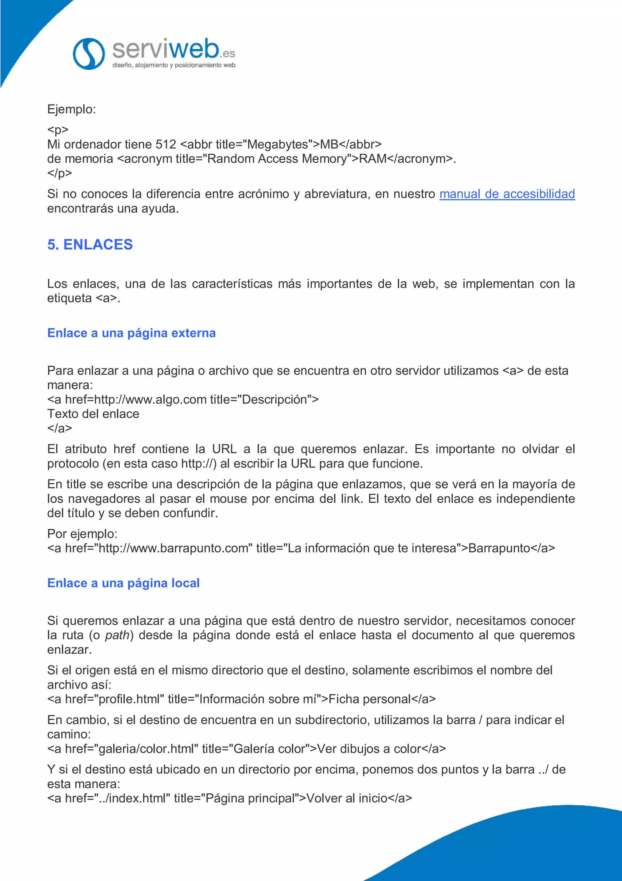 Ejemplo:
<p>
Mi ordenador tiene 512 <abbr title="Megabytes">MB</abbr>
de memoria <acronym title="Random Access Memory">RAM</acronym>.
</p>
Si no conoces la diferencia entre acrónimo y abreviatura, en nuestro manual de accesibilidad
encontrarás una ayuda.
5. ENLACES
Los enlaces, una de las características más importantes de la web, se implementan con la
etiqueta <a>.
Enlace a una página externa
Para enlazar a una página o archivo que se encuentra en otro servidor utilizamos <a> de esta
manera:
<a href=http://www.algo.com title="Descripción">
Texto del enlace
</a>
El atributo href contiene la URL a la que queremos enlazar. Es importante no olvidar el
protocolo (en esta caso http://) al escribir la URL para que funcione.
En title se escribe una descripción de la página que enlazamos, que se verá en la mayoría de
los navegadores al pasar el mouse por encima del link. El texto del enlace es independiente
del título y se deben confundir.
Por ejemplo:
<a href="http://www.barrapunto.com" title="La información que te interesa">Barrapunto</a>
Enlace a una página local
Si queremos enlazar a una página que está dentro de nuestro servidor, necesitamos conocer
la ruta (o path) desde la página donde está el enlace hasta el documento al que queremos
enlazar.
Si el origen está en el mismo directorio que el destino, solamente escribimos el nombre del
archivo así:
<a href="profile.html" title="Información sobre mí">Ficha personal</a>
En cambio, si el destino de encuentra en un subdirectorio, utilizamos la barra / para indicar el
camino:
<a href="galeria/color.html" title="Galería color">Ver dibujos a color</a>
Y si el destino está ubicado en un directorio por encima, ponemos dos puntos y la barra ../ de
esta manera:
<a href="../index.html" title="Página principal">Volver al inicio</a>
 