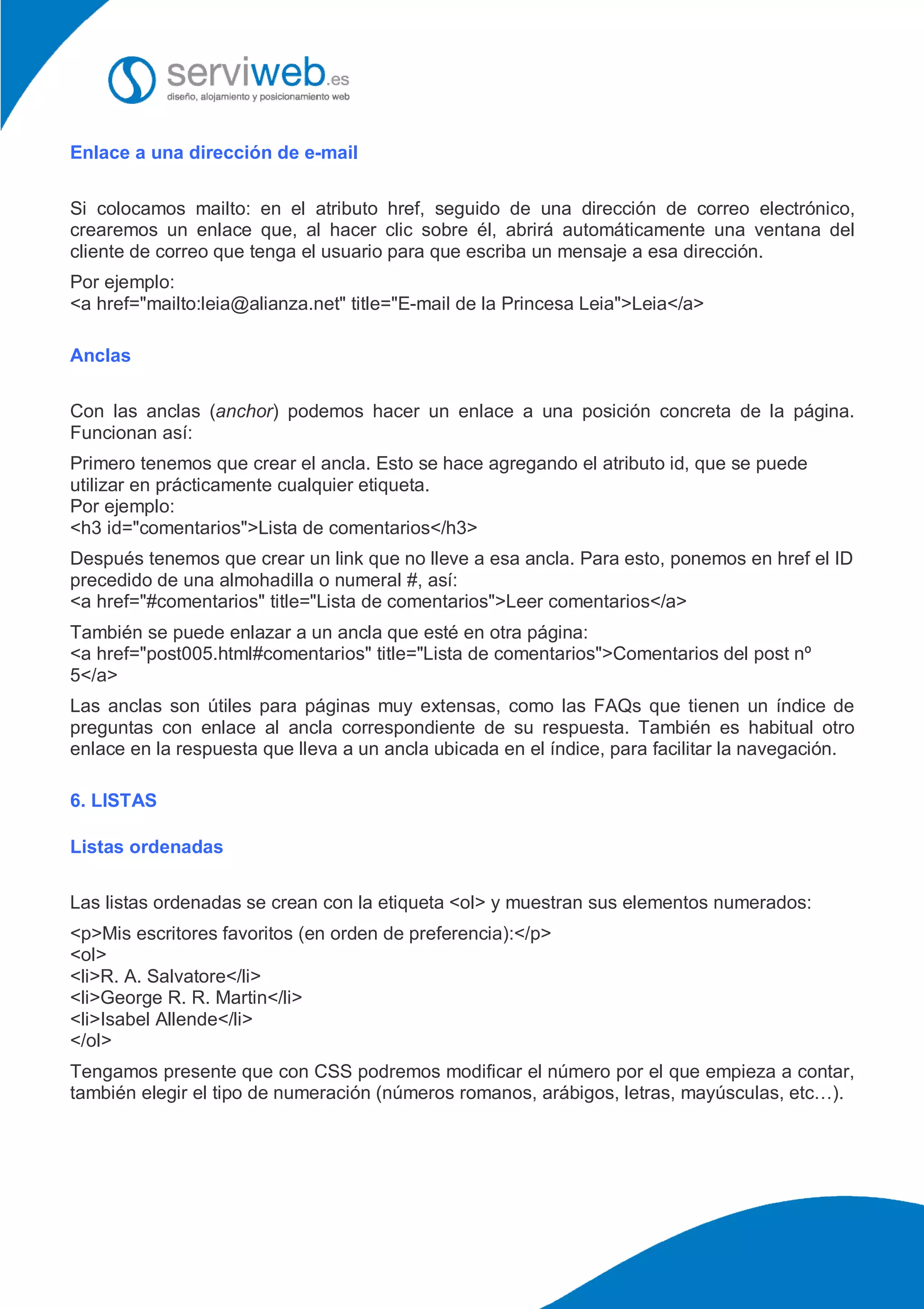Enlace a una dirección de e-mail
Si colocamos mailto: en el atributo href, seguido de una dirección de correo electrónico,
crearemos un enlace que, al hacer clic sobre él, abrirá automáticamente una ventana del
cliente de correo que tenga el usuario para que escriba un mensaje a esa dirección.
Por ejemplo:
<a href="mailto:leia@alianza.net" title="E-mail de la Princesa Leia">Leia</a>
Anclas
Con las anclas (anchor) podemos hacer un enlace a una posición concreta de la página.
Funcionan así:
Primero tenemos que crear el ancla. Esto se hace agregando el atributo id, que se puede
utilizar en prácticamente cualquier etiqueta.
Por ejemplo:
<h3 id="comentarios">Lista de comentarios</h3>
Después tenemos que crear un link que no lleve a esa ancla. Para esto, ponemos en href el ID
precedido de una almohadilla o numeral #, así:
<a href="#comentarios" title="Lista de comentarios">Leer comentarios</a>
También se puede enlazar a un ancla que esté en otra página:
<a href="post005.html#comentarios" title="Lista de comentarios">Comentarios del post nº
5</a>
Las anclas son útiles para páginas muy extensas, como las FAQs que tienen un índice de
preguntas con enlace al ancla correspondiente de su respuesta. También es habitual otro
enlace en la respuesta que lleva a un ancla ubicada en el índice, para facilitar la navegación.
6. LISTAS
Listas ordenadas
Las listas ordenadas se crean con la etiqueta <ol> y muestran sus elementos numerados:
<p>Mis escritores favoritos (en orden de preferencia):</p>
<ol>
<li>R. A. Salvatore</li>
<li>George R. R. Martin</li>
<li>Isabel Allende</li>
</ol>
Tengamos presente que con CSS podremos modificar el número por el que empieza a contar,
también elegir el tipo de numeración (números romanos, arábigos, letras, mayúsculas, etc…).
 
