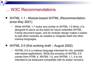… W3C Recommendations XHTML 1.1 - Module-based XHTML (Recommendation since May 2001)  While XHTML 1.1 looks very similar to XHTML 1.0 Strict, it is designed to serve as the basis for future extended XHTML Family document types, and its modular design makes it easier to add other modules as needed or integrate itself into other markup languages.  XHTML 2.0 (first working draft – August 2002) XHTML 2.0 is a markup language intended for rich, portable web-based applications. While the ancestry of XHTML 2.0 comes from HTML 4, XHTML 1.0, and XHTML 1.1, it is not intended to be backward compatible with its earlier versions.  