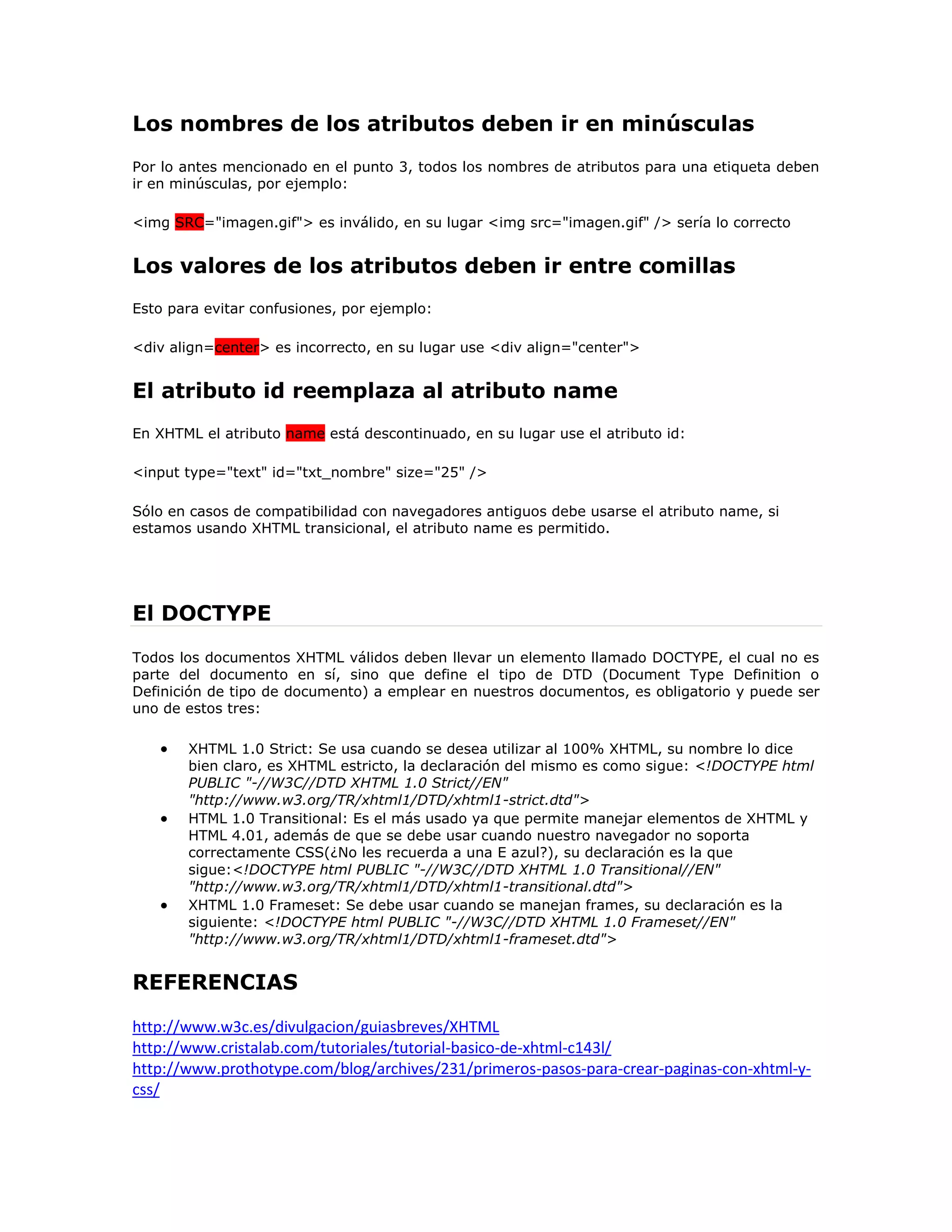 Los nombres de los atributos deben ir en minúsculas
Por lo antes mencionado en el punto 3, todos los nombres de atributos para una etiqueta deben
ir en minúsculas, por ejemplo:

<img SRC="imagen.gif"> es inválido, en su lugar <img src="imagen.gif" /> sería lo correcto


Los valores de los atributos deben ir entre comillas
Esto para evitar confusiones, por ejemplo:

<div align=center> es incorrecto, en su lugar use <div align="center">


El atributo id reemplaza al atributo name
En XHTML el atributo name está descontinuado, en su lugar use el atributo id:

<input type="text" id="txt_nombre" size="25" />

Sólo en casos de compatibilidad con navegadores antiguos debe usarse el atributo name, si
estamos usando XHTML transicional, el atributo name es permitido.




El DOCTYPE
Todos los documentos XHTML válidos deben llevar un elemento llamado DOCTYPE, el cual no es
parte del documento en sí, sino que define el tipo de DTD (Document Type Definition o
Definición de tipo de documento) a emplear en nuestros documentos, es obligatorio y puede ser
uno de estos tres:

       XHTML 1.0 Strict: Se usa cuando se desea utilizar al 100% XHTML, su nombre lo dice
       bien claro, es XHTML estricto, la declaración del mismo es como sigue: <!DOCTYPE html
       PUBLIC "-//W3C//DTD XHTML 1.0 Strict//EN"
       "http://www.w3.org/TR/xhtml1/DTD/xhtml1-strict.dtd">
       HTML 1.0 Transitional: Es el más usado ya que permite manejar elementos de XHTML y
       HTML 4.01, además de que se debe usar cuando nuestro navegador no soporta
       correctamente CSS(¿No les recuerda a una E azul?), su declaración es la que
       sigue:<!DOCTYPE html PUBLIC "-//W3C//DTD XHTML 1.0 Transitional//EN"
       "http://www.w3.org/TR/xhtml1/DTD/xhtml1-transitional.dtd">
       XHTML 1.0 Frameset: Se debe usar cuando se manejan frames, su declaración es la
       siguiente: <!DOCTYPE html PUBLIC "-//W3C//DTD XHTML 1.0 Frameset//EN"
       "http://www.w3.org/TR/xhtml1/DTD/xhtml1-frameset.dtd">


REFERENCIAS

http://www.w3c.es/divulgacion/guiasbreves/XHTML
http://www.cristalab.com/tutoriales/tutorial-basico-de-xhtml-c143l/
http://www.prothotype.com/blog/archives/231/primeros-pasos-para-crear-paginas-con-xhtml-y-
css/
 