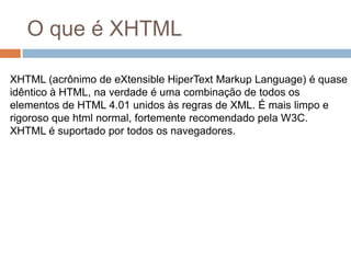 O que é XHTMLXHTML (acrônimo de eXtensibleHiperText Markup Language) é quase idêntico à HTML, na verdade é uma combinação de todos os elementos de HTML 4.01 unidos às regras de XML. É mais limpo e rigoroso que html normal, fortemente recomendado pela W3C.XHTML é suportado por todos os navegadores.