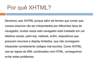 Por quê XHTML?Devemos usar XHTML porque além de termos que contar que nossos arquivos vão ser interpretados por diferentes tipos de navegador, muitas vezes este navegador está instalado em um telefone celular, palm-top, netbook, enfim, dispositivos que possuem recursos e display limitados, que não conseguem interpretar corretamente códigos mal escritos. Como XHTML usa as regras de XML combinados com HTML, conseguimos evitar estes problemas.
