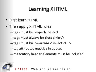 Learning XHTML First learn HTML Then apply XHTML rules: tags must be properly nested tags must always be closed <br /> tags must be lowercase <ul> not <UL> tag attributes must be in quotes mandatory header elements must be included