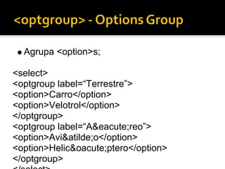 Agrupa <option>s;

<select>
<optgroup label=“Terrestre”>
<option>Carro</option>
<option>Velotrol</option>
</optgroup>
<optgroup label=“A&eacute;reo”>
<option>Avi&atilde;o</option>
<option>Helic&oacute;ptero</option>
</optgroup>
 