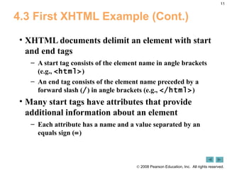 4.3 First XHTML Example (Cont.) XHTML documents delimit an element with start and end tags A start tag consists of the element name in angle brackets (e.g.,  <html> ) An end tag consists of the element name preceded by a forward slash ( / ) in angle brackets (e.g.,  </html> ) Many start tags have attributes that provide additional information about an element Each attribute has a name and a value separated by an equals sign ( = ) 