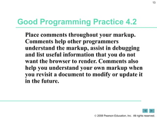 Good Programming Practice 4.2 Place comments throughout your markup. Comments help other programmers understand the markup, assist in debugging and list useful information that you do not want the browser to render. Comments also help you understand your own markup when you revisit a document to modify or update it in the future. 