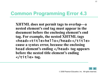 Common Programming Error 4.3 XHTML does not permit tags to overlap—a nested element’s end tag must appear in the document before the enclosing element’s end tag. For example, the nested XHTML tags  <head><title>hello</head></title>  cause a syntax error, because the enclosing  head  element’s ending  </head>  tag appears before the nested title element’s ending  </title>  tag. 